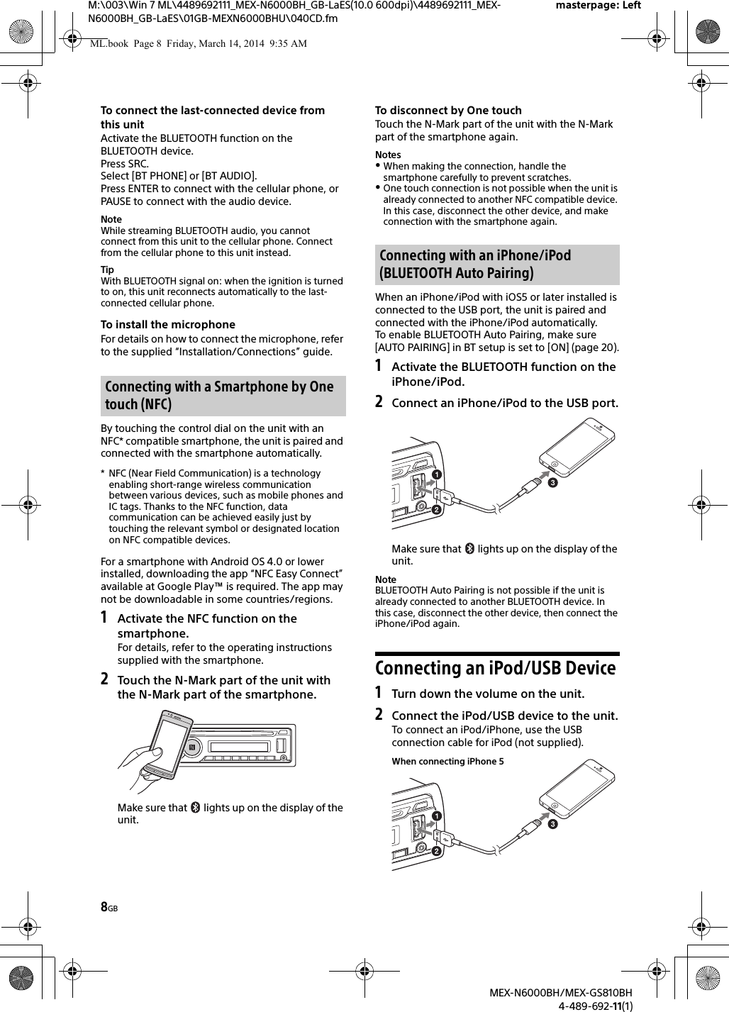 8GBM:\003\Win 7 ML\4489692111_MEX-N6000BH_GB-LaES(10.0 600dpi)\4489692111_MEX-N6000BH_GB-LaES\01GB-MEXN6000BHU\040CD.fmmasterpage: LeftMEX-N6000BH/MEX-GS810BH4-489-692-11(1)To connect the last-connected device from this unitActivate the BLUETOOTH function on the BLUETOOTH device.Press SRC.Select [BT PHONE] or [BT AUDIO].Press ENTER to connect with the cellular phone, or PAUSE to connect with the audio device.NoteWhile streaming BLUETOOTH audio, you cannot connect from this unit to the cellular phone. Connect from the cellular phone to this unit instead.TipWith BLUETOOTH signal on: when the ignition is turned to on, this unit reconnects automatically to the last-connected cellular phone.To install the microphoneFor details on how to connect the microphone, refer to the supplied “Installation/Connections” guide.By touching the control dial on the unit with an NFC* compatible smartphone, the unit is paired and connected with the smartphone automatically.* NFC (Near Field Communication) is a technology enabling short-range wireless communication between various devices, such as mobile phones and IC tags. Thanks to the NFC function, data communication can be achieved easily just by touching the relevant symbol or designated location on NFC compatible devices.For a smartphone with Android OS 4.0 or lower installed, downloading the app “NFC Easy Connect” available at Google Play™ is required. The app may not be downloadable in some countries/regions.1Activate the NFC function on the smartphone.For details, refer to the operating instructions supplied with the smartphone.2Touch the N-Mark part of the unit with the N-Mark part of the smartphone.Make sure that   lights up on the display of the unit.To disconnect by One touchTouch the N-Mark part of the unit with the N-Mark part of the smartphone again.NotesWhen making the connection, handle the smartphone carefully to prevent scratches.One touch connection is not possible when the unit is already connected to another NFC compatible device. In this case, disconnect the other device, and make connection with the smartphone again.When an iPhone/iPod with iOS5 or later installed is connected to the USB port, the unit is paired and connected with the iPhone/iPod automatically.To enable BLUETOOTH Auto Pairing, make sure [AUTO PAIRING] in BT setup is set to [ON] (page 20).1Activate the BLUETOOTH function on the iPhone/iPod.2Connect an iPhone/iPod to the USB port.Make sure that   lights up on the display of the unit.NoteBLUETOOTH Auto Pairing is not possible if the unit is already connected to another BLUETOOTH device. In this case, disconnect the other device, then connect the iPhone/iPod again.Connecting an iPod/USB Device1Turn down the volume on the unit.2Connect the iPod/USB device to the unit.To connect an iPod/iPhone, use the USB connection cable for iPod (not supplied).Connecting with a Smartphone by One touch (NFC)Connecting with an iPhone/iPod (BLUETOOTH Auto Pairing)When connecting iPhone 5ML.book  Page 8  Friday, March 14, 2014  9:35 AM