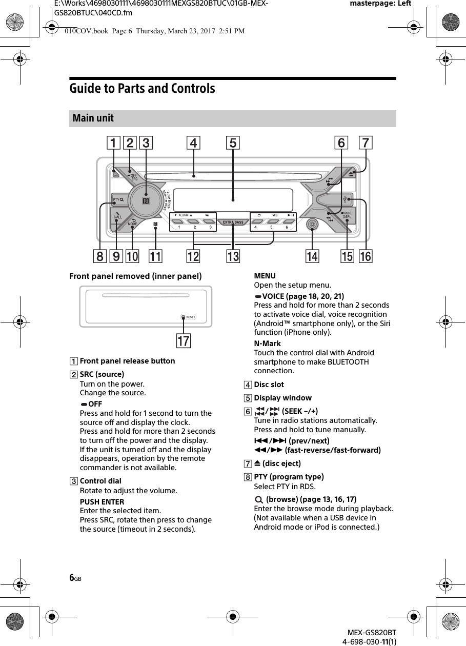 E:\Works\4698030111\4698030111MEXGS820BTUC\01GB-MEX-GS820BTUC\040CD.fmmasterpage: LeftMEX-GS820BT4-698-030-11(1)6GBGuide to Parts and ControlsFront panel removed (inner panel)Front panel release buttonSRC (source)Turn on the power.Change the source.OFFPress and hold for 1 second to turn the source off and display the clock.Press and hold for more than 2 seconds to turn off the power and the display.If the unit is turned off and the display disappears, operation by the remote commander is not available.Control dialRotate to adjust the volume.PUSH ENTEREnter the selected item.Press SRC, rotate then press to change the source (timeout in 2 seconds).MENUOpen the setup menu.VOICE (page 18, 20, 21)Press and hold for more than 2 seconds to activate voice dial, voice recognition (Android™ smartphone only), or the Siri function (iPhone only).N-MarkTouch the control dial with Android smartphone to make BLUETOOTH connection.Disc slotDisplay window/ (SEEK –/+)Tune in radio stations automatically. Press and hold to tune manually./ (prev/next) / (fast-reverse/fast-forward) (disc eject)PTY (program type)Select PTY in RDS. (browse) (page 13, 16, 17)Enter the browse mode during playback.(Not available when a USB device in Android mode or iPod is connected.)Main unit010COV.book  Page 6  Thursday, March 23, 2017  2:51 PM