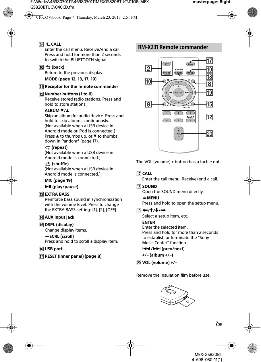 E:\Works\4698030111\4698030111MEXGS820BTUC\01GB-MEX-GS820BTUC\040CD.fmmasterpage: RightMEX-GS820BT4-698-030-11(1)7GB CALLEnter the call menu. Receive/end a call.Press and hold for more than 2 seconds to switch the BLUETOOTH signal. (back)Return to the previous display.MODE (page 12, 13, 17, 19)Receptor for the remote commanderNumber buttons (1 to 6)Receive stored radio stations. Press and hold to store stations.ALBUM /Skip an album for audio device. Press and hold to skip albums continuously. (Not available when a USB device in Android mode or iPod is connected.)Press  to thumbs up, or  to thumbs down in Pandora® (page 17). (repeat)(Not available when a USB device in Android mode is connected.) (shuffle)(Not available when a USB device in Android mode is connected.)MIC (page 19) (play/pause)EXTRA BASSReinforce bass sound in synchronization with the volume level. Press to change the EXTRA BASS setting: [1], [2], [OFF].AUX input jackDSPL (display)Change display items.SCRL (scroll)Press and hold to scroll a display item.USB portRESET (inner panel) (page 8)The VOL (volume) + button has a tactile dot.CALLEnter the call menu. Receive/end a call.SOUNDOpen the SOUND menu directly.MENUPress and hold to open the setup menu.///Select a setup item, etc.ENTEREnter the selected item.Press and hold for more than 2 seconds to establish or terminate the “Sony | Music Center” function./ (prev/next)+/– (album +/–)VOL (volume) +/–Remove the insulation film before use.RM-X231 Remote commander010COV.book  Page 7  Thursday, March 23, 2017  2:51 PM