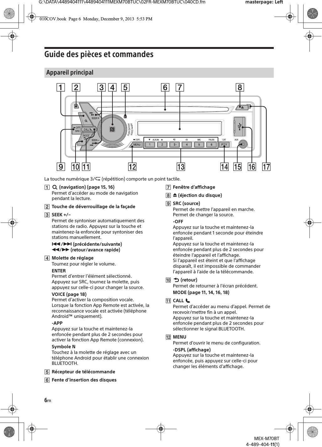 6FRG:\DATA\4489404111\4489404111MEXM70BTUC\02FR-MEXM70BTUC\040CD.fm masterpage: LeftMEX-M70BT4-489-404-11(1)Guide des pièces et commandesLa touche numérique 3/  (répétition) comporte un point tactile.# (navigation) (page 15, 16)Permet d’accéder au mode de navigation pendant la lecture.$Touche de déverrouillage de la façade%SEEK +/–Permet de syntoniser automatiquement des stations de radio. Appuyez sur la touche et maintenez-la enfoncée pour syntoniser des stations manuellement.&amp;/&apos; (précédente/suivante) (/) (retour/avance rapide)*Molette de réglageTournez pour régler le volume.ENTERPermet d’entrer l’élément sélectionné.Appuyez sur SRC, tournez la molette, puis appuyez sur celle-ci pour changer la source.VOICE (page 18)Permet d’activer la composition vocale.Lorsque la fonction App Remote est activée, la reconnaissance vocale est activée (téléphone Android™ uniquement).-APPAppuyez sur la touche et maintenez-la enfoncée pendant plus de 2 secondes pour activer la fonction App Remote (connexion).Symbole NTouchez à la molette de réglage avec un téléphone Android pour établir une connexion BLUETOOTH.+Récepteur de télécommande,Fente d’insertion des disques-Fenêtre d’affichage. / (éjection du disque)0SRC (source)Permet de mettre l’appareil en marche.Permet de changer la source.-OFFAppuyez sur la touche et maintenez-la enfoncée pendant 1 seconde pour éteindre l’appareil.Appuyez sur la touche et maintenez-la enfoncée pendant plus de 2 secondes pour éteindre l’appareil et l’affichage.Si l’appareil est éteint et que l’affichage disparaît, il est impossible de commander l’appareil à l’aide de la télécommande.1 (retour)Permet de retourner à l’écran précédent.MODE (page 11, 14, 16, 18)2CALL Permet d’accéder au menu d’appel. Permet de recevoir/mettre fin à un appel.Appuyez sur la touche et maintenez-la enfoncée pendant plus de 2 secondes pour sélectionner le signal BLUETOOTH.3MENUPermet d’ouvrir le menu de configuration.-DSPL (affichage)Appuyez sur la touche et maintenez-la enfoncée, puis appuyez sur celle-ci pour changer les éléments d’affichage.Appareil principal010COV.book  Page 6  Monday, December 9, 2013  5:53 PM