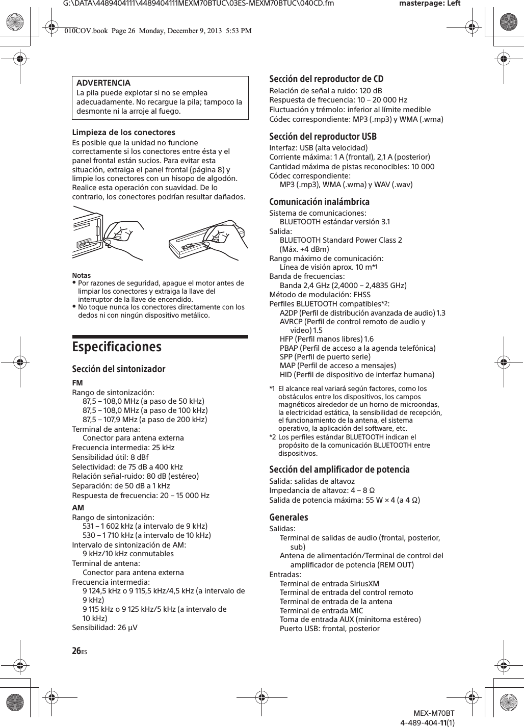 26ESG:\DATA\4489404111\4489404111MEXM70BTUC\03ES-MEXM70BTUC\040CD.fm masterpage: LeftMEX-M70BT4-489-404-11(1)Limpieza de los conectoresEs posible que la unidad no funcione correctamente si los conectores entre ésta y el panel frontal están sucios. Para evitar esta situación, extraiga el panel frontal (página 8) y limpie los conectores con un hisopo de algodón. Realice esta operación con suavidad. De lo contrario, los conectores podrían resultar dañados.Notas!Por razones de seguridad, apague el motor antes de limpiar los conectores y extraiga la llave del interruptor de la llave de encendido.!No toque nunca los conectores directamente con los dedos ni con ningún dispositivo metálico.EspecificacionesSección del sintonizadorFMRango de sintonización: 87,5 – 108,0 MHz (a paso de 50 kHz)87,5 – 108,0 MHz (a paso de 100 kHz)87,5 – 107,9 MHz (a paso de 200 kHz)Terminal de antena: Conector para antena externaFrecuencia intermedia: 25 kHzSensibilidad útil: 8 dBfSelectividad: de 75 dB a 400 kHzRelación señal-ruido: 80 dB (estéreo)Separación: de 50 dB a 1 kHzRespuesta de frecuencia: 20 – 15 000 HzAMRango de sintonización: 531 – 1 602 kHz (a intervalo de 9 kHz)530 – 1 710 kHz (a intervalo de 10 kHz)Intervalo de sintonización de AM: 9 kHz/10 kHz conmutablesTerminal de antena: Conector para antena externaFrecuencia intermedia: 9 124,5 kHz o 9 115,5 kHz/4,5 kHz (a intervalo de 9 kHz)9 115 kHz o 9 125 kHz/5 kHz (a intervalo de 10 kHz)Sensibilidad: 26 µVSección del reproductor de CDRelación de señal a ruido: 120 dBRespuesta de frecuencia: 10 – 20 000 HzFluctuación y trémolo: inferior al límite medibleCódec correspondiente: MP3 (.mp3) y WMA (.wma)Sección del reproductor USBInterfaz: USB (alta velocidad)Corriente máxima: 1 A (frontal), 2,1 A (posterior)Cantidad máxima de pistas reconocibles: 10 000Códec correspondiente: MP3 (.mp3), WMA (.wma) y WAV (.wav)Comunicación inalámbricaSistema de comunicaciones: BLUETOOTH estándar versión 3.1Salida: BLUETOOTH Standard Power Class 2 (Máx. +4 dBm)Rango máximo de comunicación: Línea de visión aprox. 10 m*1Banda de frecuencias: Banda 2,4 GHz (2,4000 – 2,4835 GHz)Método de modulación: FHSSPerfiles BLUETOOTH compatibles*2:A2DP (Perfil de distribución avanzada de audio) 1.3AVRCP (Perfil de control remoto de audio y video) 1.5HFP (Perfil manos libres) 1.6PBAP (Perfil de acceso a la agenda telefónica)SPP (Perfil de puerto serie)MAP (Perfil de acceso a mensajes)HID (Perfil de dispositivo de interfaz humana)*1 El alcance real variará según factores, como los obstáculos entre los dispositivos, los campos magnéticos alrededor de un horno de microondas, la electricidad estática, la sensibilidad de recepción, el funcionamiento de la antena, el sistema operativo, la aplicación del software, etc.*2 Los perfiles estándar BLUETOOTH indican el propósito de la comunicación BLUETOOTH entre dispositivos.Sección del amplificador de potenciaSalida: salidas de altavozImpedancia de altavoz: 4 – 8 ΩSalida de potencia máxima: 55 W × 4 (a 4 Ω)GeneralesSalidas:Terminal de salidas de audio (frontal, posterior, sub)Antena de alimentación/Terminal de control del amplificador de potencia (REM OUT)Entradas:Terminal de entrada SiriusXMTerminal de entrada del control remotoTerminal de entrada de la antenaTerminal de entrada MICToma de entrada AUX (minitoma estéreo)Puerto USB: frontal, posteriorADVERTENCIALa pila puede explotar si no se emplea adecuadamente. No recargue la pila; tampoco la desmonte ni la arroje al fuego.010COV.book  Page 26  Monday, December 9, 2013  5:53 PM