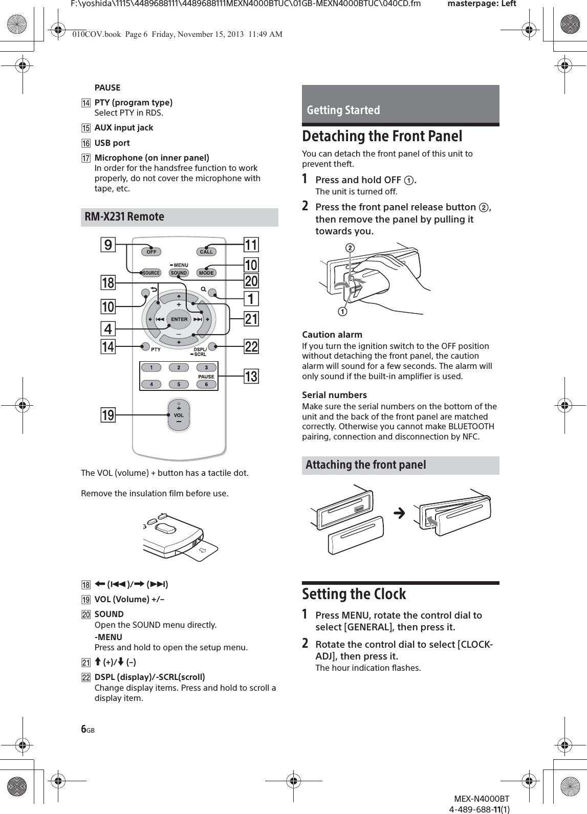 6GBF:\yoshida\1115\4489688111\4489688111MEXN4000BTUC\01GB-MEXN4000BTUC\040CD.fm masterpage: LeftMEX-N4000BT4-489-688-11(1)PAUSEȶPTY (program type)Select PTY in RDS.ȷAUX input jackȸUSB portȹMicrophone (on inner panel)In order for the handsfree function to work properly, do not cover the microphone with tape, etc.The VOL (volume) + button has a tactile dot.Remove the insulation film before use.ȺR (Ã)/C (Ñ)ȻVOL (Volume) +/–ȼSOUNDOpen the SOUND menu directly.-MENUPress and hold to open the setup menu.Ƚa (+)/{ (–)ȾDSPL (display)/-SCRL(scroll)Change display items. Press and hold to scroll a display item.Detaching the Front PanelYou can detach the front panel of this unit to prevent theft.1Press and hold OFF ʓ.The unit is turned off.2Press the front panel release button ʔ, then remove the panel by pulling it towards you.Caution alarmIf you turn the ignition switch to the OFF position without detaching the front panel, the caution alarm will sound for a few seconds. The alarm will only sound if the built-in amplifier is used.Serial numbersMake sure the serial numbers on the bottom of the unit and the back of the front panel are matched correctly. Otherwise you cannot make BLUETOOTH pairing, connection and disconnection by NFC.Setting the Clock1Press MENU, rotate the control dial to select [GENERAL], then press it.2Rotate the control dial to select [CLOCK-ADJ], then press it.The hour indication flashes.RM-X231 RemoteGetting StartedAttaching the front panel010COV.book  Page 6  Friday, November 15, 2013  11:49 AM