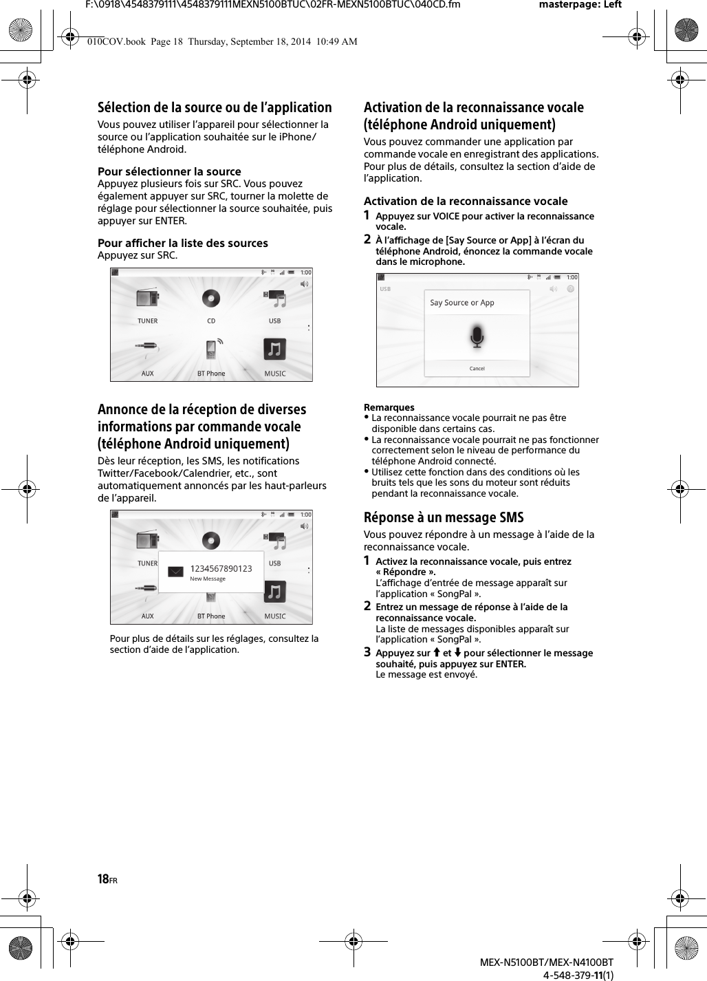 18FRF:\0918\4548379111\4548379111MEXN5100BTUC\02FR-MEXN5100BTUC\040CD.fm masterpage: LeftMEX-N5100BT/MEX-N4100BT4-548-379-11(1)Sélection de la source ou de l’applicationVous pouvez utiliser l’appareil pour sélectionner la source ou l’application souhaitée sur le iPhone/téléphone Android.Pour sélectionner la sourceAppuyez plusieurs fois sur SRC. Vous pouvez également appuyer sur SRC, tourner la molette de réglage pour sélectionner la source souhaitée, puis appuyer sur ENTER.Pour afficher la liste des sourcesAppuyez sur SRC.Annonce de la réception de diverses informations par commande vocale (téléphone Android uniquement)Dès leur réception, les SMS, les notifications Twitter/Facebook/Calendrier, etc., sont automatiquement annoncés par les haut-parleurs de l’appareil.Pour plus de détails sur les réglages, consultez la section d’aide de l’application.Activation de la reconnaissance vocale (téléphone Android uniquement)Vous pouvez commander une application par commande vocale en enregistrant des applications. Pour plus de détails, consultez la section d’aide de l’application.Activation de la reconnaissance vocale1Appuyez sur VOICE pour activer la reconnaissance vocale.2À l’affichage de [Say Source or App] à l’écran du téléphone Android, énoncez la commande vocale dans le microphone.RemarquesLa reconnaissance vocale pourrait ne pas être disponible dans certains cas.La reconnaissance vocale pourrait ne pas fonctionner correctement selon le niveau de performance du téléphone Android connecté.Utilisez cette fonction dans des conditions où les bruits tels que les sons du moteur sont réduits pendant la reconnaissance vocale.Réponse à un message SMSVous pouvez répondre à un message à l’aide de la reconnaissance vocale.1Activez la reconnaissance vocale, puis entrez « Répondre ».L’affichage d’entrée de message apparaît sur l’application « SongPal ».2Entrez un message de réponse à l’aide de lareconnaissance vocale.La liste de messages disponibles apparaît sur l’application « SongPal ».3Appuyez sur  et  pour sélectionner le message souhaité, puis appuyez sur ENTER.Le message est envoyé.010COV.book  Page 18  Thursday, September 18, 2014  10:49 AM