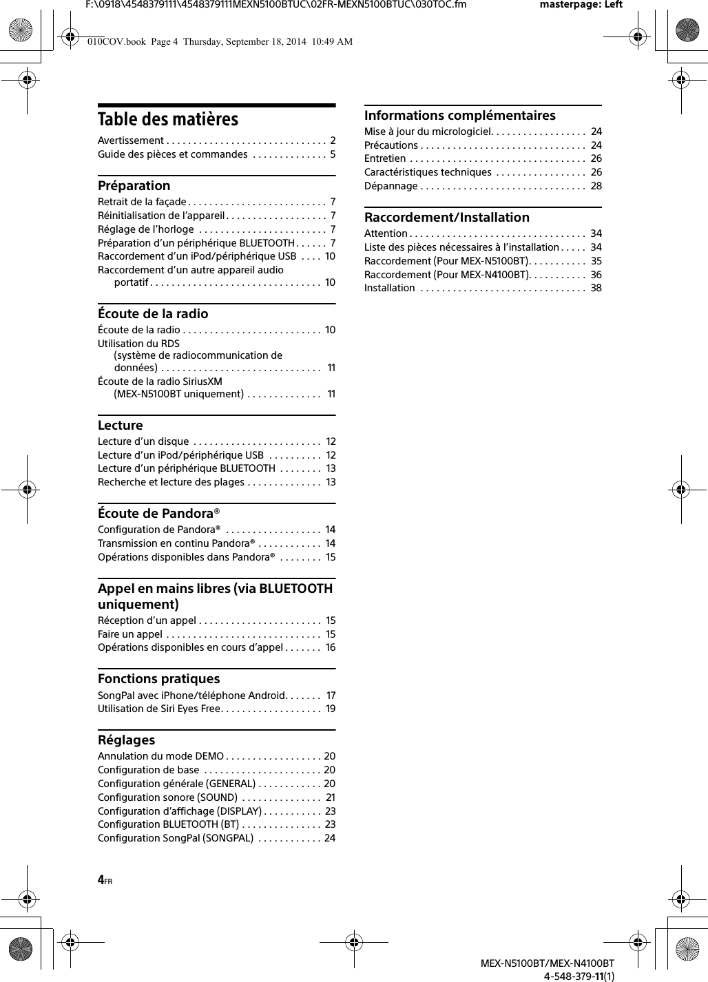 4FRF:\0918\4548379111\4548379111MEXN5100BTUC\02FR-MEXN5100BTUC\030TOC.fm masterpage: LeftMEX-N5100BT/MEX-N4100BT4-548-379-11(1)Table des matièresAvertissement . . . . . . . . . . . . . . . . . . . . . . . . . . . . . .  2Guide des pièces et commandes  . . . . . . . . . . . . . .  5PréparationRetrait de la façade . . . . . . . . . . . . . . . . . . . . . . . . . .  7Réinitialisation de l’appareil . . . . . . . . . . . . . . . . . . .  7Réglage de l’horloge  . . . . . . . . . . . . . . . . . . . . . . . .  7Préparation d’un périphérique BLUETOOTH. . . . . .  7Raccordement d’un iPod/périphérique USB  . . . .  10Raccordement d’un autre appareil audio portatif . . . . . . . . . . . . . . . . . . . . . . . . . . . . . . . .  10Écoute de la radioÉcoute de la radio . . . . . . . . . . . . . . . . . . . . . . . . . .  10Utilisation du RDS (système de radiocommunication de données) . . . . . . . . . . . . . . . . . . . . . . . . . . . . . .   11Écoute de la radio SiriusXM(MEX-N5100BT uniquement)  . . . . . . . . . . . . . .   11LectureLecture d’un disque  . . . . . . . . . . . . . . . . . . . . . . . .  12Lecture d’un iPod/périphérique USB  . . . . . . . . . .  12Lecture d’un périphérique BLUETOOTH  . . . . . . . .  13Recherche et lecture des plages . . . . . . . . . . . . . .  13Écoute de Pandora®Configuration de Pandora®  . . . . . . . . . . . . . . . . . .  14Transmission en continu Pandora® . . . . . . . . . . . .  14Opérations disponibles dans Pandora®  . . . . . . . .  15Appel en mains libres (via BLUETOOTH uniquement)Réception d’un appel . . . . . . . . . . . . . . . . . . . . . . .  15Faire un appel  . . . . . . . . . . . . . . . . . . . . . . . . . . . . .  15Opérations disponibles en cours d’appel . . . . . . .  16Fonctions pratiquesSongPal avec iPhone/téléphone Android. . . . . . .  17Utilisation de Siri Eyes Free. . . . . . . . . . . . . . . . . . .  19RéglagesAnnulation du mode DEMO . . . . . . . . . . . . . . . . . . 20Configuration de base  . . . . . . . . . . . . . . . . . . . . . . 20Configuration générale (GENERAL) . . . . . . . . . . . . 20Configuration sonore (SOUND)  . . . . . . . . . . . . . . .  21Configuration d’affichage (DISPLAY) . . . . . . . . . . .  23Configuration BLUETOOTH (BT) . . . . . . . . . . . . . . .  23Configuration SongPal (SONGPAL)  . . . . . . . . . . . .  24Informations complémentairesMise à jour du micrologiciel. . . . . . . . . . . . . . . . . .  24Précautions . . . . . . . . . . . . . . . . . . . . . . . . . . . . . . .  24Entretien  . . . . . . . . . . . . . . . . . . . . . . . . . . . . . . . . .  26Caractéristiques techniques  . . . . . . . . . . . . . . . . .  26Dépannage . . . . . . . . . . . . . . . . . . . . . . . . . . . . . . .  28Raccordement/InstallationAttention . . . . . . . . . . . . . . . . . . . . . . . . . . . . . . . . .  34Liste des pièces nécessaires à l’installation . . . . .  34Raccordement (Pour MEX-N5100BT). . . . . . . . . . .  35Raccordement (Pour MEX-N4100BT). . . . . . . . . . .  36Installation  . . . . . . . . . . . . . . . . . . . . . . . . . . . . . . .  38010COV.book  Page 4  Thursday, September 18, 2014  10:49 AM