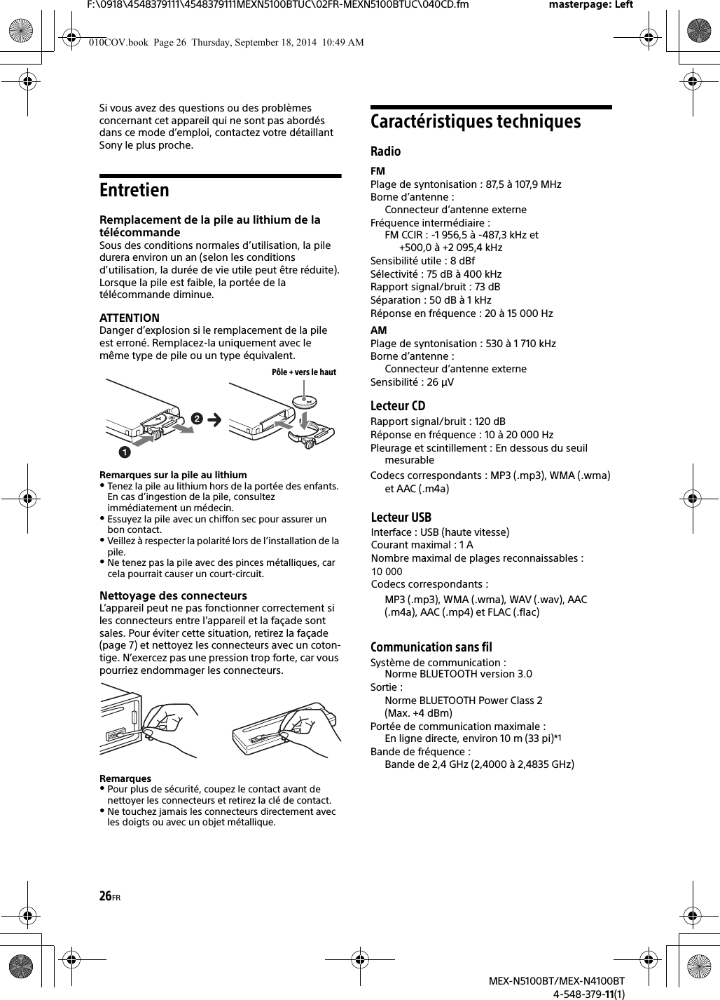 26FRF:\0918\4548379111\4548379111MEXN5100BTUC\02FR-MEXN5100BTUC\040CD.fm masterpage: LeftMEX-N5100BT/MEX-N4100BT4-548-379-11(1)Si vous avez des questions ou des problèmes concernant cet appareil qui ne sont pas abordés dans ce mode d’emploi, contactez votre détaillant Sony le plus proche.EntretienRemplacement de la pile au lithium de la télécommandeSous des conditions normales d’utilisation, la pile durera environ un an (selon les conditions d’utilisation, la durée de vie utile peut être réduite).Lorsque la pile est faible, la portée de la télécommande diminue.ATTENTIONDanger d’explosion si le remplacement de la pile est erroné. Remplacez-la uniquement avec le même type de pile ou un type équivalent.Remarques sur la pile au lithiumTenez la pile au lithium hors de la portée des enfants. En cas d’ingestion de la pile, consultez immédiatement un médecin.Essuyez la pile avec un chiffon sec pour assurer un bon contact.Veillez à respecter la polarité lors de l’installation de la pile.Ne tenez pas la pile avec des pinces métalliques, car cela pourrait causer un court-circuit.Nettoyage des connecteursL’appareil peut ne pas fonctionner correctement si les connecteurs entre l’appareil et la façade sont sales. Pour éviter cette situation, retirez la façade (page 7) et nettoyez les connecteurs avec un coton-tige. N’exercez pas une pression trop forte, car vous pourriez endommager les connecteurs.RemarquesPour plus de sécurité, coupez le contact avant de nettoyer les connecteurs et retirez la clé de contact.Ne touchez jamais les connecteurs directement avec les doigts ou avec un objet métallique.Caractéristiques techniquesRadioFMPlage de syntonisation : 87,5 à 107,9 MHzBorne d’antenne : Connecteur d’antenne externeFréquence intermédiaire : FM CCIR : -1 956,5 à -487,3 kHz et +500,0 à +2 095,4 kHzSensibilité utile : 8 dBfSélectivité : 75 dB à 400 kHzRapport signal/bruit : 73 dBSéparation : 50 dB à 1 kHzRéponse en fréquence : 20 à 15 000 HzAMPlage de syntonisation : 530 à 1 710 kHzBorne d’antenne : Connecteur d’antenne externeSensibilité : 26 μVLecteur CDRapport signal/bruit : 120 dBRéponse en fréquence : 10 à 20 000 HzPleurage et scintillement : En dessous du seuil mesurableCodecs correspondants : MP3 (.mp3), WMA (.wma) et AAC (.m4a)Lecteur USBInterface : USB (haute vitesse)Courant maximal : 1 ANombre maximal de plages reconnaissables : 10 000Codecs correspondants : MP3 (.mp3), WMA (.wma), WAV (.wav), AAC (.m4a), AAC (.mp4) et FLAC (.flac)Communication sans filSystème de communication : Norme BLUETOOTH version 3.0 Sortie : Norme BLUETOOTH Power Class 2 (Max. +4 dBm)Portée de communication maximale : En ligne directe, environ 10 m (33 pi)*1Bande de fréquence : Bande de 2,4 GHz (2,4000 à 2,4835 GHz)Pôle + vers le haut010COV.book  Page 26  Thursday, September 18, 2014  10:49 AM
