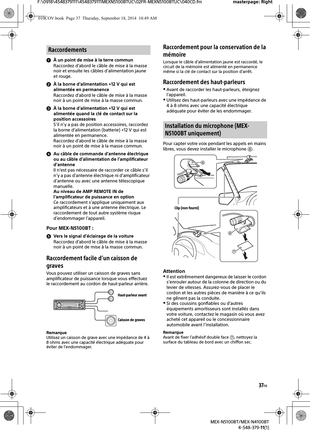 37FRF:\0918\4548379111\4548379111MEXN5100BTUC\02FR-MEXN5100BTUC\040CD.fm masterpage: RightMEX-N5100BT/MEX-N4100BT4-548-379-11(1)À un point de mise à la terre communRaccordez d’abord le câble de mise à la masse noir et ensuite les câbles d’alimentation jaune et rouge.À la borne d’alimentation +12 V qui est alimentée en permanenceRaccordez d’abord le câble de mise à la masse noir à un point de mise à la masse commun.À la borne d’alimentation +12 V qui est alimentée quand la clé de contact sur la position accessoiresS’il n’y a pas de position accessoires, raccordez la borne d’alimentation (batterie) +12 V qui est alimentée en permanence.Raccordez d’abord le câble de mise à la masse noir à un point de mise à la masse commun.Au câble de commande d’antenne électrique ou au câble d’alimentation de l’amplificateur d’antenneIl n’est pas nécessaire de raccorder ce câble s’il n’y a pas d’antenne électrique ni d’amplificateur d’antenne ou avec une antenne télescopique manuelle.Au niveau de AMP REMOTE IN de l’amplificateur de puissance en optionCe raccordement s’applique uniquement aux amplificateurs et à une antenne électrique. Le raccordement de tout autre système risque d’endommager l’appareil.Pour MEX-N5100BT :Vers le signal d’éclairage de la voitureRaccordez d’abord le câble de mise à la masse noir à un point de mise à la masse commun.Raccordement facile d’un caisson de gravesVous pouvez utiliser un caisson de graves sans amplificateur de puissance lorsque vous effectuez le raccordement au cordon de haut-parleur arrière.RemarqueUtilisez un caisson de grave avec une impédance de 4 à 8 ohms avec une capacité électrique adéquate pour éviter de l’endommager.Raccordement pour la conservation de la mémoireLorsque le câble d’alimentation jaune est raccordé, le circuit de la mémoire est alimenté en permanence même si la clé de contact sur la position d’arrêt.Raccordement des haut-parleursAvant de raccorder les haut-parleurs, éteignez l’appareil.Utilisez des haut-parleurs avec une impédance de 4 à 8 ohms avec une capacité électrique adéquate pour éviter de les endommager.Pour capter votre voix pendant les appels en mains libres, vous devez installer le microphone . AttentionIl est extrêmement dangereux de laisser le cordon s’enrouler autour de la colonne de direction ou du levier de vitesses. Assurez-vous de placer le cordon et les autres pièces de manière à ce qu’ils ne gênent pas la conduite.Si des coussins gonflables ou d’autres équipements amortisseurs sont installés dans votre voiture, contactez le magasin où vous avez acheté cet appareil ou le concessionnaire automobile avant l’installation.RemarqueAvant de fixer l’adhésif double face , nettoyez la surface du tableau de bord avec un chiffon sec.RaccordementsHaut-parleur avantCaisson de gravesInstallation du microphone (MEX-N5100BT uniquement)Clip (non fourni)010COV.book  Page 37  Thursday, September 18, 2014  10:49 AM