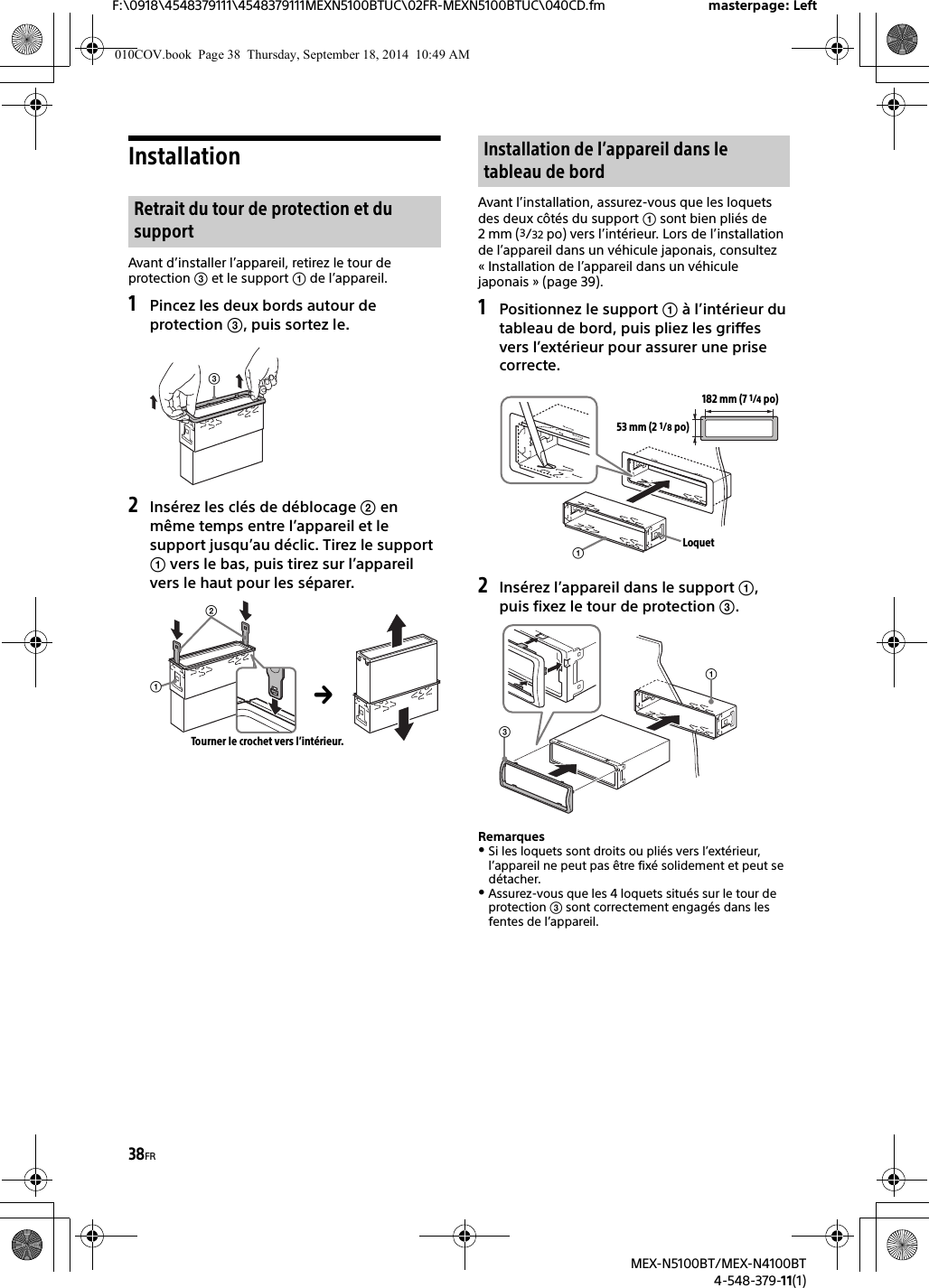 38FRF:\0918\4548379111\4548379111MEXN5100BTUC\02FR-MEXN5100BTUC\040CD.fm masterpage: LeftMEX-N5100BT/MEX-N4100BT4-548-379-11(1)InstallationAvant d’installer l’appareil, retirez le tour de protection  et le support  de l’appareil.1Pincez les deux bords autour deprotection , puis sortez le.2Insérez les clés de déblocage  enmême temps entre l’appareil et le support jusqu’au déclic. Tirez le support  vers le bas, puis tirez sur l’appareil vers le haut pour les séparer.Avant l’installation, assurez-vous que les loquets des deux côtés du support  sont bien pliés de 2 mm (3/32 po) vers l’intérieur. Lors de l’installation de l’appareil dans un véhicule japonais, consultez « Installation de l’appareil dans un véhicule japonais » (page 39).1Positionnez le support  à l’intérieur dutableau de bord, puis pliez les griffes vers l’extérieur pour assurer une prise correcte.2Insérez l’appareil dans le support ,puis fixez le tour de protection .RemarquesSi les loquets sont droits ou pliés vers l’extérieur, l’appareil ne peut pas être fixé solidement et peut se détacher.Assurez-vous que les 4 loquets situés sur le tour de protection  sont correctement engagés dans les fentes de l’appareil.Retrait du tour de protection et du supportTourner le crochet vers l’intérieur.Installation de l’appareil dans le tableau de bord182 mm (7 1/4po)53 mm (2 1/8po)Loquet010COV.book  Page 38  Thursday, September 18, 2014  10:49 AM