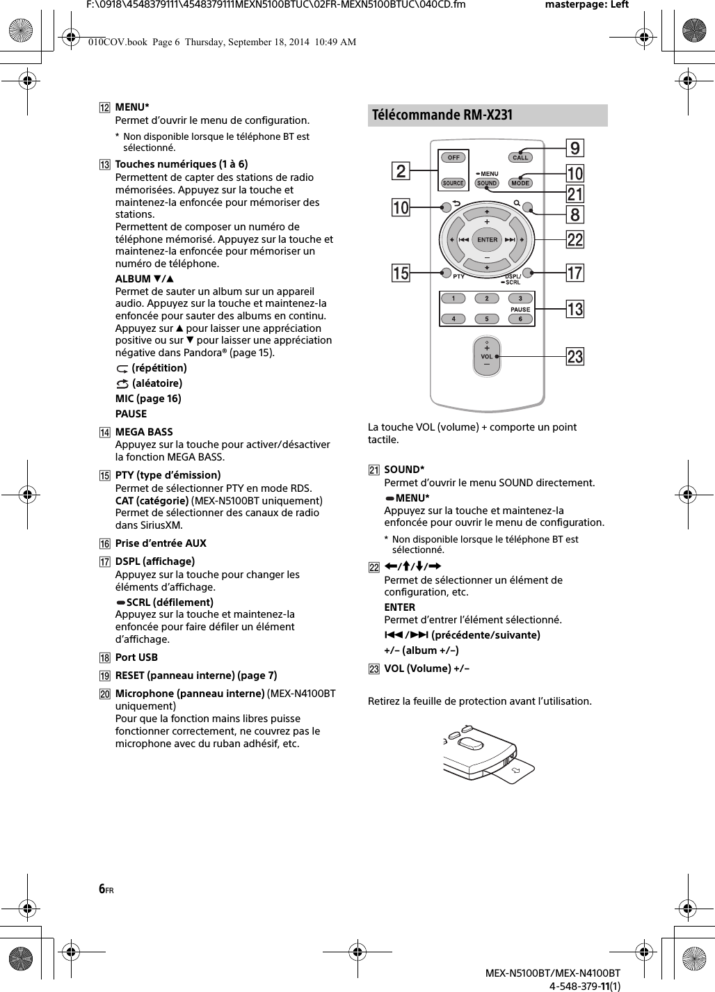 6FRF:\0918\4548379111\4548379111MEXN5100BTUC\02FR-MEXN5100BTUC\040CD.fm masterpage: LeftMEX-N5100BT/MEX-N4100BT4-548-379-11(1)MENU*Permet d’ouvrir le menu de configuration.* Non disponible lorsque le téléphone BT est sélectionné.Touches numériques (1 à 6)Permettent de capter des stations de radio mémorisées. Appuyez sur la touche et maintenez-la enfoncée pour mémoriser des stations.Permettent de composer un numéro de téléphone mémorisé. Appuyez sur la touche et maintenez-la enfoncée pour mémoriser un numéro de téléphone.ALBUM /Permet de sauter un album sur un appareil audio. Appuyez sur la touche et maintenez-la enfoncée pour sauter des albums en continu.Appuyez sur  pour laisser une appréciation positive ou sur  pour laisser une appréciation négative dans Pandora® (page 15). (répétition) (aléatoire)MIC (page 16)PAUSEMEGA BASSAppuyez sur la touche pour activer/désactiver la fonction MEGA BASS.PTY (type d’émission)Permet de sélectionner PTY en mode RDS.CAT (catégorie) (MEX-N5100BT uniquement)Permet de sélectionner des canaux de radio dans SiriusXM.Prise d’entrée AUXDSPL (affichage)Appuyez sur la touche pour changer les éléments d’affichage.SCRL (défilement)Appuyez sur la touche et maintenez-la enfoncée pour faire défiler un élément d’affichage.Port USBRESET (panneau interne) (page 7)Microphone (panneau interne) (MEX-N4100BT uniquement)Pour que la fonction mains libres puisse fonctionner correctement, ne couvrez pas le microphone avec du ruban adhésif, etc.La touche VOL (volume) + comporte un point tactile.SOUND*Permet d’ouvrir le menu SOUND directement.MENU*Appuyez sur la touche et maintenez-la enfoncée pour ouvrir le menu de configuration.* Non disponible lorsque le téléphone BT estsélectionné.///Permet de sélectionner un élément de configuration, etc.ENTERPermet d’entrer l’élément sélectionné./ (précédente/suivante)+/– (album +/–)VOL (Volume) +/–Retirez la feuille de protection avant l’utilisation.Télécommande RM-X231010COV.book  Page 6  Thursday, September 18, 2014  10:49 AM