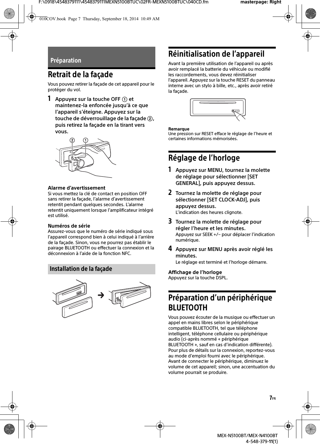 7FRF:\0918\4548379111\4548379111MEXN5100BTUC\02FR-MEXN5100BTUC\040CD.fm masterpage: RightMEX-N5100BT/MEX-N4100BT4-548-379-11(1)Retrait de la façadeVous pouvez retirer la façade de cet appareil pour le protéger du vol.1Appuyez sur la touche OFF  etmaintenez-la enfoncée jusqu’à ce que l’appareil s’éteigne. Appuyez sur la touche de déverrouillage de la façade , puis retirez la façade en la tirant vers vous.Alarme d’avertissementSi vous mettez la clé de contact en position OFF sans retirer la façade, l’alarme d’avertissement retentit pendant quelques secondes. L’alarme retentit uniquement lorsque l’amplificateur intégré est utilisé.Numéros de sérieAssurez-vous que le numéro de série indiqué sous l’appareil correspond bien à celui indiqué à l’arrière de la façade. Sinon, vous ne pourrez pas établir le pairage BLUETOOTH ou effectuer la connexion et la déconnexion à l’aide de la fonction NFC.Réinitialisation de l’appareilAvant la première utilisation de l’appareil ou après avoir remplacé la batterie du véhicule ou modifié les raccordements, vous devez réinitialiser l’appareil. Appuyez sur la touche RESET du panneau interne avec un stylo à bille, etc., après avoir retiré la façade.RemarqueUne pression sur RESET efface le réglage de l’heure et certaines informations mémorisées.Réglage de l’horloge1Appuyez sur MENU, tournez la molettede réglage pour sélectionner [SET GENERAL], puis appuyez dessus.2Tournez la molette de réglage poursélectionner [SET CLOCK-ADJ], puis appuyez dessus.L’indication des heures clignote.3Tournez la molette de réglage pourrégler l’heure et les minutes.Appuyez sur SEEK +/– pour déplacer l’indication numérique.4Appuyez sur MENU après avoir réglé lesminutes.Le réglage est terminé et l’horloge démarre.Affichage de l’horlogeAppuyez sur la touche DSPL.Préparation d’un périphérique BLUETOOTHVous pouvez écouter de la musique ou effectuer un appel en mains libres selon le périphérique compatible BLUETOOTH, tel que téléphone intelligent, téléphone cellulaire ou périphérique audio (ci-après nommé « périphérique BLUETOOTH », sauf en cas d’indication différente). Pour plus de détails sur la connexion, reportez-vous au mode d’emploi fourni avec le périphérique.Avant de connecter le périphérique, diminuez le volume de cet appareil; sinon, une accentuation du volume pourrait se produire.PréparationInstallation de la façade010COV.book  Page 7  Thursday, September 18, 2014  10:49 AM