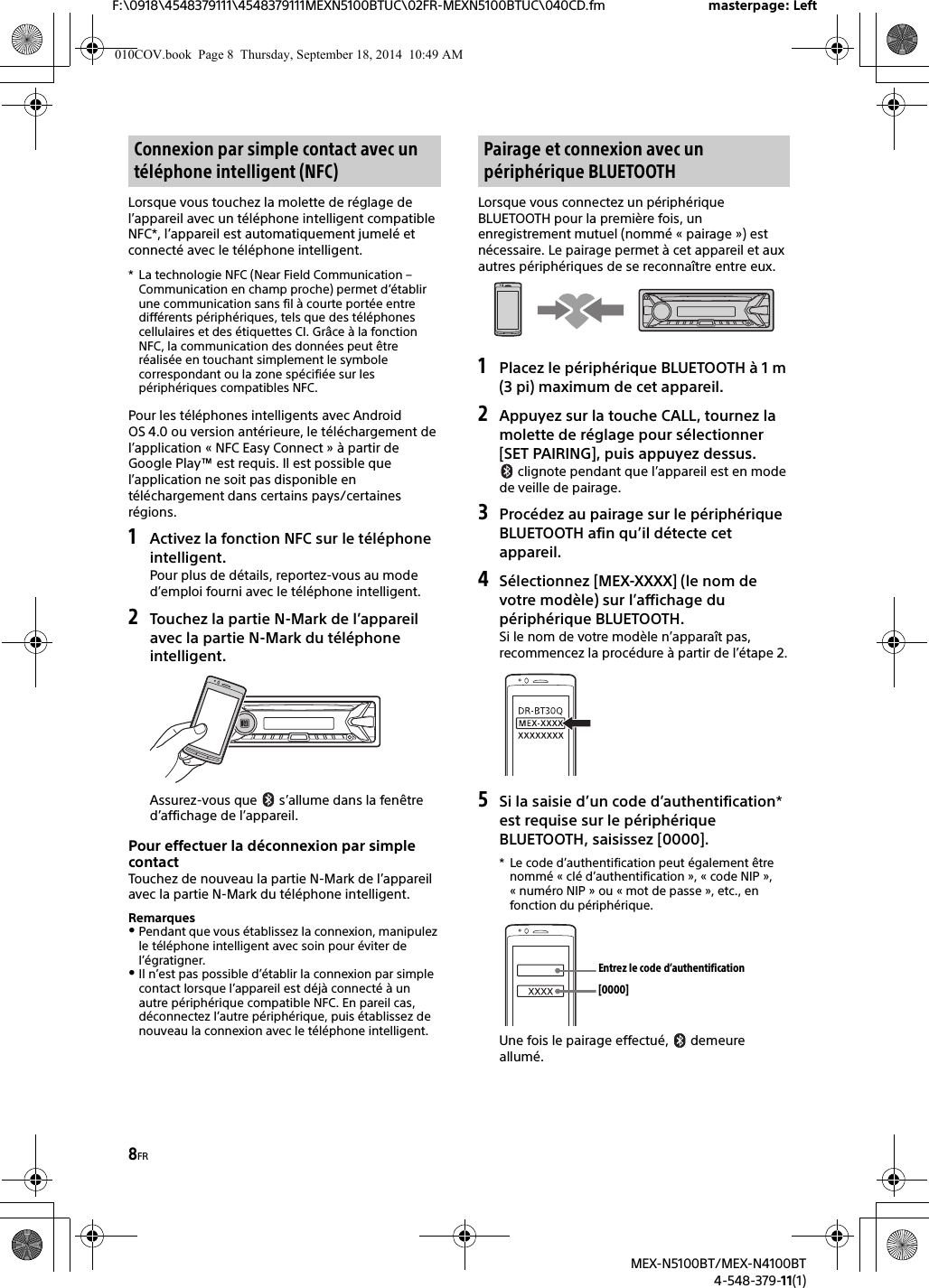 8FRF:\0918\4548379111\4548379111MEXN5100BTUC\02FR-MEXN5100BTUC\040CD.fm masterpage: LeftMEX-N5100BT/MEX-N4100BT4-548-379-11(1)Lorsque vous touchez la molette de réglage de l’appareil avec un téléphone intelligent compatible NFC*, l’appareil est automatiquement jumelé et connecté avec le téléphone intelligent.* La technologie NFC (Near Field Communication – Communication en champ proche) permet d’établir une communication sans fil à courte portée entre différents périphériques, tels que des téléphones cellulaires et des étiquettes CI. Grâce à la fonction NFC, la communication des données peut être réalisée en touchant simplement le symbole correspondant ou la zone spécifiée sur les périphériques compatibles NFC.Pour les téléphones intelligents avec Android OS 4.0 ou version antérieure, le téléchargement de l’application « NFC Easy Connect » à partir de Google Play™ est requis. Il est possible que l’application ne soit pas disponible en téléchargement dans certains pays/certaines régions.1Activez la fonction NFC sur le téléphoneintelligent.Pour plus de détails, reportez-vous au mode d’emploi fourni avec le téléphone intelligent.2Touchez la partie N-Mark de l’appareilavec la partie N-Mark du téléphone intelligent.Assurez-vous que   s’allume dans la fenêtre d’affichage de l’appareil.Pour effectuer la déconnexion par simple contactTouchez de nouveau la partie N-Mark de l’appareil avec la partie N-Mark du téléphone intelligent.RemarquesPendant que vous établissez la connexion, manipulez le téléphone intelligent avec soin pour éviter de l’égratigner.Il n’est pas possible d’établir la connexion par simple contact lorsque l’appareil est déjà connecté à un autre périphérique compatible NFC. En pareil cas, déconnectez l’autre périphérique, puis établissez de nouveau la connexion avec le téléphone intelligent.Lorsque vous connectez un périphérique BLUETOOTH pour la première fois, un enregistrement mutuel (nommé « pairage ») est nécessaire. Le pairage permet à cet appareil et aux autres périphériques de se reconnaître entre eux.1Placez le périphérique BLUETOOTH à 1 m(3 pi) maximum de cet appareil.2Appuyez sur la touche CALL, tournez lamolette de réglage pour sélectionner [SET PAIRING], puis appuyez dessus. clignote pendant que l’appareil est en mode de veille de pairage.3Procédez au pairage sur le périphériqueBLUETOOTH afin qu’il détecte cet appareil.4Sélectionnez [MEX-XXXX] (le nom devotre modèle) sur l’affichage du périphérique BLUETOOTH.Si le nom de votre modèle n’apparaît pas, recommencez la procédure à partir de l’étape 2.5Si la saisie d’un code d’authentification*est requise sur le périphérique BLUETOOTH, saisissez [0000].* Le code d’authentification peut également êtrenommé « clé d’authentification », « code NIP », « numéro NIP » ou « mot de passe », etc., en fonction du périphérique.Une fois le pairage effectué,   demeure allumé.Connexion par simple contact avec un téléphone intelligent (NFC)Pairage et connexion avec un périphérique BLUETOOTH[0000]Entrez le code d’authentification010COV.book  Page 8  Thursday, September 18, 2014  10:49 AM