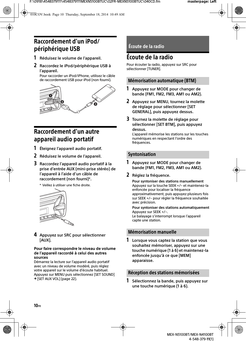 10FRF:\0918\4548379111\4548379111MEXN5100BTUC\02FR-MEXN5100BTUC\040CD.fm masterpage: LeftMEX-N5100BT/MEX-N4100BT4-548-379-11(1)Raccordement d’un iPod/périphérique USB1Réduisez le volume de l’appareil.2Raccordez le iPod/périphérique USB àl’appareil.Pour raccorder un iPod/iPhone, utilisez le câble de raccordement USB pour iPod (non fourni).Raccordement d’un autre appareil audio portatif1Éteignez l’appareil audio portatif.2Réduisez le volume de l’appareil.3Raccordez l’appareil audio portatif à laprise d’entrée AUX (mini-prise stéréo) de l’appareil à l’aide d’un câble de raccordement (non fourni)*.* Veillez à utiliser une fiche droite.4Appuyez sur SRC pour sélectionner[AUX].Pour faire correspondre le niveau de volume de l’appareil raccordé à celui des autres sourcesDémarrez la lecture sur l’appareil audio portatif avec un niveau de volume modéré, puis réglez votre appareil sur le volume d’écoute habituel.Appuyez sur MENU puis sélectionnez [SET SOUND]  [SET AUX VOL] (page 22).Écoute de la radioPour écouter la radio, appuyez sur SRC pour sélectionner [TUNER].1Appuyez sur MODE pour changer debande (FM1, FM2, FM3, AM1 ou AM2).2Appuyez sur MENU, tournez la molettede réglage pour sélectionner [SET GENERAL], puis appuyez dessus.3Tournez la molette de réglage poursélectionner [SET BTM], puis appuyez dessus.L’appareil mémorise les stations sur les touches numériques en respectant l’ordre des fréquences.1Appuyez sur MODE pour changer debande (FM1, FM2, FM3, AM1 ou AM2).2Réglez la fréquence.Pour syntoniser des stations manuellementAppuyez sur la touche SEEK +/– et maintenez-la enfoncée pour localiser la fréquence approximativement, puis appuyez plusieurs fois sur SEEK +/– pour régler la fréquence souhaitée avec précision.Pour syntoniser des stations automatiquementAppuyez sur SEEK +/–.Le balayage s’interrompt lorsque l’appareil capte une station.1Lorsque vous captez la station que voussouhaitez mémoriser, appuyez sur une touche numérique (1 à 6) et maintenez-la enfoncée jusqu’à ce que [MEM] apparaisse.1Sélectionnez la bande, puis appuyez surune touche numérique (1 à 6).Écoute de la radioMémorisation automatique (BTM)SyntonisationMémorisation manuelleRéception des stations mémorisées010COV.book  Page 10  Thursday, September 18, 2014  10:49 AM
