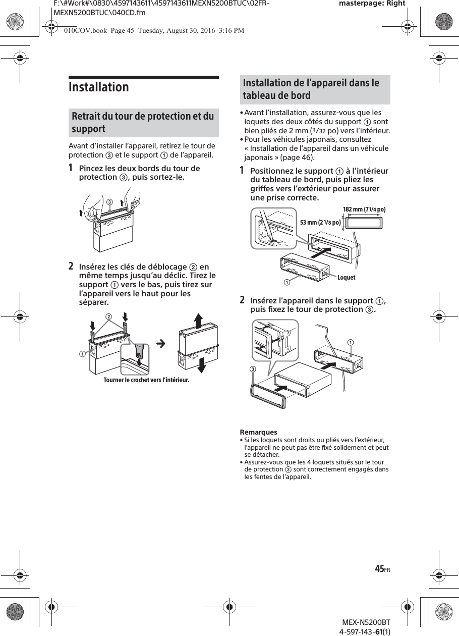 F:\#Work#\0830\4597143611\4597143611MEXN5200BTUC\02FR-MEXN5200BTUC\040CD.fmmasterpage: RightMEX-N5200BT4-597-143-61(1)45FRInstallationAvant d’installer l’appareil, retirez le tour de protection ͨ et le support ʓ de l’appareil.1Pincez les deux bords du tour de protection ͨ, puis sortez-le.2Insérez les clés de déblocage ͧ en même temps jusqu’au déclic. Tirez le support ʓ vers le bas, puis tirez sur l’appareil vers le haut pour les séparer.• Avant l’installation, assurez-vous que les loquets des deux côtés du support ʓ sont bien pliés de 2 mm (3/32 po) vers l’intérieur.• Pour les véhicules japonais, consultez « Installation de l’appareil dans un véhicule japonais » (page 46).1Positionnez le support ʓ à l’intérieur du tableau de bord, puis pliez les griffes vers l’extérieur pour assurer une prise correcte.2Insérez l’appareil dans le support ʓ, puis fixez le tour de protection ͨ.Remarques• Si les loquets sont droits ou pliés vers l’extérieur, l’appareil ne peut pas être fixé solidement et peut se détacher.• Assurez-vous que les 4 loquets situés sur le tour de protection ͨ sont correctement engagés dans les fentes de l’appareil.Retrait du tour de protection et du supportͨʓͧTourner le crochet vers l’intérieur.Installation de l’appareil dans le tableau de bordʓ182 mm (7 1/4po)53 mm (2 1/8po)Loquetʓͨ010COV.book  Page 45  Tuesday, August 30, 2016  3:16 PM