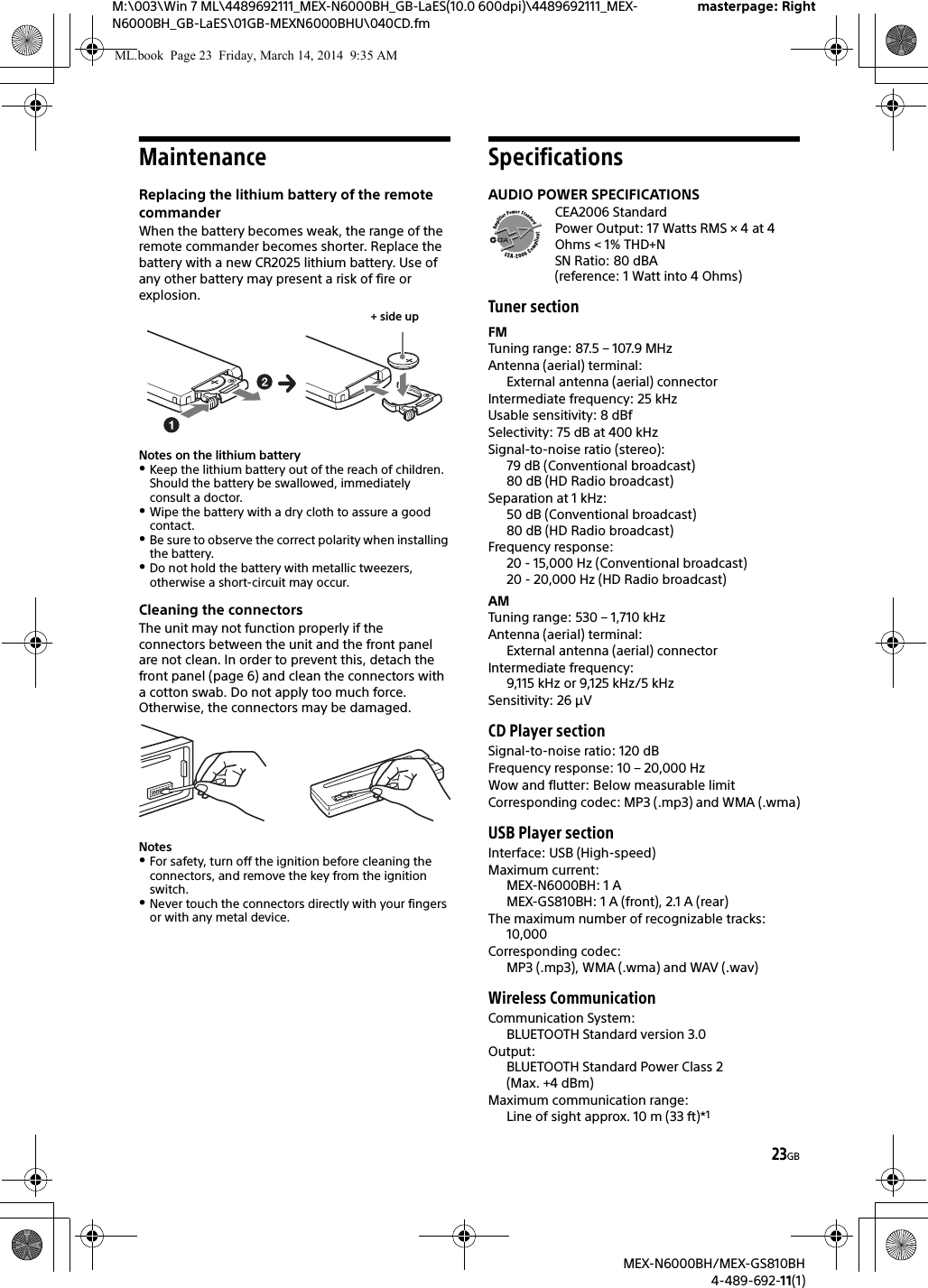 23GBM:\003\Win 7 ML\4489692111_MEX-N6000BH_GB-LaES(10.0 600dpi)\4489692111_MEX-N6000BH_GB-LaES\01GB-MEXN6000BHU\040CD.fmmasterpage: RightMEX-N6000BH/MEX-GS810BH4-489-692-11(1)MaintenanceReplacing the lithium battery of the remote commanderWhen the battery becomes weak, the range of the remote commander becomes shorter. Replace the battery with a new CR2025 lithium battery. Use of any other battery may present a risk of fire or explosion.Notes on the lithium batteryKeep the lithium battery out of the reach of children. Should the battery be swallowed, immediately consult a doctor.Wipe the battery with a dry cloth to assure a good contact.Be sure to observe the correct polarity when installing the battery.Do not hold the battery with metallic tweezers, otherwise a short-circuit may occur.Cleaning the connectorsThe unit may not function properly if the connectors between the unit and the front panel are not clean. In order to prevent this, detach the front panel (page 6) and clean the connectors with a cotton swab. Do not apply too much force. Otherwise, the connectors may be damaged.NotesFor safety, turn off the ignition before cleaning the connectors, and remove the key from the ignition switch.Never touch the connectors directly with your fingers or with any metal device.SpecificationsAUDIO POWER SPECIFICATIONSCEA2006 StandardPower Output: 17 Watts RMS × 4 at 4Ohms &lt; 1% THD+NSN Ratio: 80 dBA (reference: 1 Watt into 4 Ohms)Tuner sectionFMTuning range: 87.5 – 107.9 MHzAntenna (aerial) terminal: External antenna (aerial) connectorIntermediate frequency: 25 kHzUsable sensitivity: 8 dBfSelectivity: 75 dB at 400 kHzSignal-to-noise ratio (stereo):79 dB (Conventional broadcast)80 dB (HD Radio broadcast)Separation at 1 kHz:50 dB (Conventional broadcast)80 dB (HD Radio broadcast)Frequency response:20 - 15,000 Hz (Conventional broadcast)20 - 20,000 Hz (HD Radio broadcast)AMTuning range: 530 – 1,710 kHzAntenna (aerial) terminal: External antenna (aerial) connectorIntermediate frequency: 9,115 kHz or 9,125 kHz/5 kHzSensitivity: 26 μVCD Player sectionSignal-to-noise ratio: 120 dBFrequency response: 10 – 20,000 HzWow and flutter: Below measurable limitCorresponding codec: MP3 (.mp3) and WMA (.wma)USB Player sectionInterface: USB (High-speed)Maximum current: MEX-N6000BH: 1 AMEX-GS810BH: 1 A (front), 2.1 A (rear)The maximum number of recognizable tracks: 10,000Corresponding codec: MP3 (.mp3), WMA (.wma) and WAV (.wav)Wireless CommunicationCommunication System: BLUETOOTH Standard version 3.0Output: BLUETOOTH Standard Power Class 2 (Max. +4 dBm)Maximum communication range: Line of sight approx. 10 m (33 ft)*1+ side upML.book  Page 23  Friday, March 14, 2014  9:35 AM