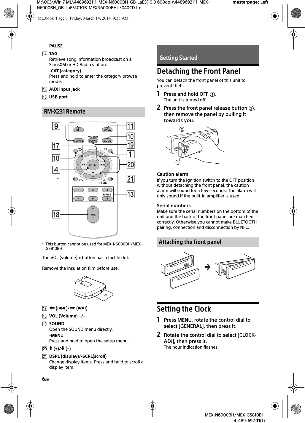 6GBM:\003\Win 7 ML\4489692111_MEX-N6000BH_GB-LaES(10.0 600dpi)\4489692111_MEX-N6000BH_GB-LaES\01GB-MEXN6000BHU\040CD.fmmasterpage: LeftMEX-N6000BH/MEX-GS810BH4-489-692-11(1)PAUSETAGRetrieve song information broadcast on a SiriusXM or HD Radio station.-CAT (category)Press and hold to enter the category browse mode.AUX input jackUSB port* This button cannot be used for MEX-N6000BH/MEX-GS810BH.The VOL (volume) + button has a tactile dot.Remove the insulation film before use. ()/ ()VOL (Volume) +/–SOUNDOpen the SOUND menu directly.-MENUPress and hold to open the setup menu. (+)/ (–)DSPL (display)/-SCRL(scroll)Change display items. Press and hold to scroll a display item.Detaching the Front PanelYou can detach the front panel of this unit to prevent theft.1Press and hold OFF .The unit is turned off.2Press the front panel release button , then remove the panel by pulling it towards you.Caution alarmIf you turn the ignition switch to the OFF position without detaching the front panel, the caution alarm will sound for a few seconds. The alarm will only sound if the built-in amplifier is used.Serial numbersMake sure the serial numbers on the bottom of the unit and the back of the front panel are matched correctly. Otherwise you cannot make BLUETOOTH pairing, connection and disconnection by NFC.Setting the Clock1Press MENU, rotate the control dial to select [GENERAL], then press it.2Rotate the control dial to select [CLOCK-ADJ], then press it.The hour indication flashes.RM-X231 Remote*Getting StartedAttaching the front panelML.book  Page 6  Friday, March 14, 2014  9:35 AM