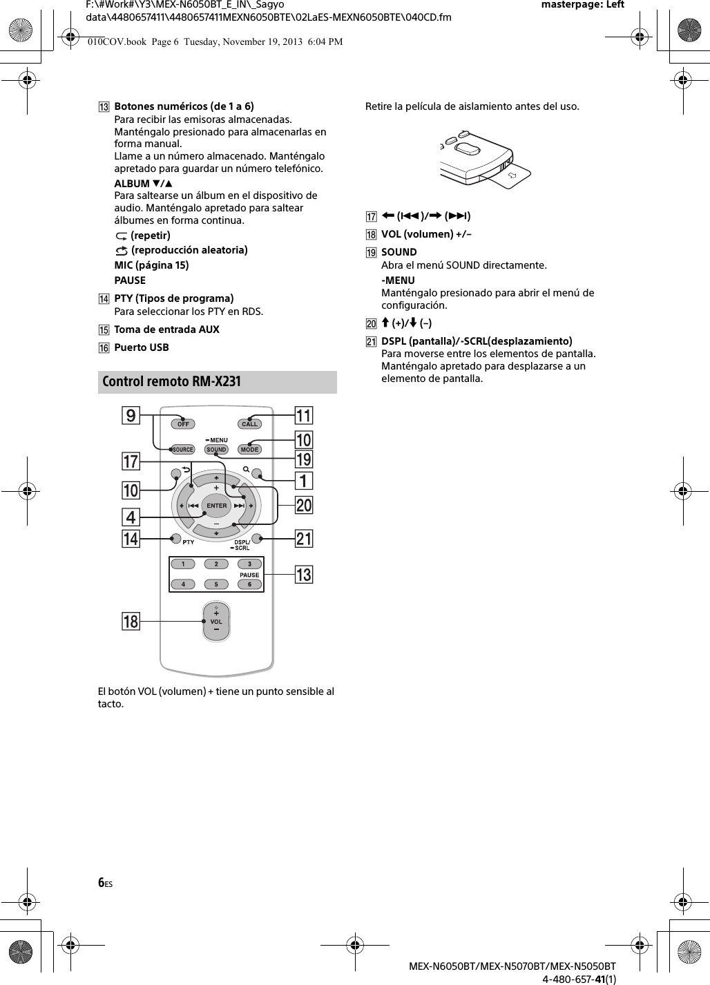 6ESF:\#Work#\Y3\MEX-N6050BT_E_IN\_Sagyo data\4480657411\4480657411MEXN6050BTE\02LaES-MEXN6050BTE\040CD.fmmasterpage: LeftMEX-N6050BT/MEX-N5070BT/MEX-N5050BT4-480-657-41(1)Botones numéricos (de 1 a 6)Para recibir las emisoras almacenadas. Manténgalo presionado para almacenarlas en forma manual.Llame a un número almacenado. Manténgalo apretado para guardar un número telefónico.ALBUM /Para saltearse un álbum en el dispositivo de audio. Manténgalo apretado para saltear álbumes en forma continua. (repetir) (reproducción aleatoria)MIC (página 15)PAUSEPTY (Tipos de programa)Para seleccionar los PTY en RDS.Toma de entrada AUXPuerto USBEl botón VOL (volumen) + tiene un punto sensible al tacto.Retire la película de aislamiento antes del uso. ()/ ()VOL (volumen) +/–SOUNDAbra el menú SOUND directamente.-MENUManténgalo presionado para abrir el menú de configuración. (+)/ (–)DSPL (pantalla)/-SCRL(desplazamiento)Para moverse entre los elementos de pantalla. Manténgalo apretado para desplazarse a un elemento de pantalla.Control remoto RM-X231010COV.book  Page 6  Tuesday, November 19, 2013  6:04 PM