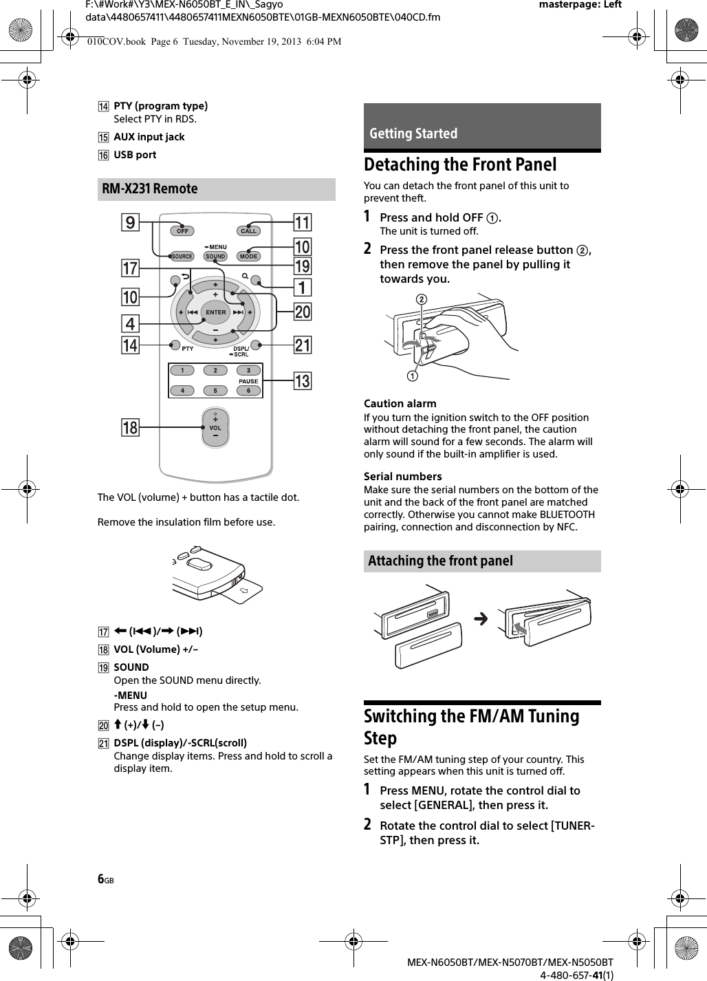 6GBF:\#Work#\Y3\MEX-N6050BT_E_IN\_Sagyo data\4480657411\4480657411MEXN6050BTE\01GB-MEXN6050BTE\040CD.fmmasterpage: LeftMEX-N6050BT/MEX-N5070BT/MEX-N5050BT4-480-657-41(1)PTY (program type)Select PTY in RDS.AUX input jackUSB portThe VOL (volume) + button has a tactile dot.Remove the insulation film before use. ()/ ()VOL (Volume) +/–SOUNDOpen the SOUND menu directly.-MENUPress and hold to open the setup menu. (+)/ (–)DSPL (display)/-SCRL(scroll)Change display items. Press and hold to scroll a display item.Detaching the Front PanelYou can detach the front panel of this unit to prevent theft.1Press and hold OFF .The unit is turned off.2Press the front panel release button , then remove the panel by pulling it towards you.Caution alarmIf you turn the ignition switch to the OFF position without detaching the front panel, the caution alarm will sound for a few seconds. The alarm will only sound if the built-in amplifier is used.Serial numbersMake sure the serial numbers on the bottom of the unit and the back of the front panel are matched correctly. Otherwise you cannot make BLUETOOTH pairing, connection and disconnection by NFC.Switching the FM/AM Tuning StepSet the FM/AM tuning step of your country. This setting appears when this unit is turned off.1Press MENU, rotate the control dial to select [GENERAL], then press it.2Rotate the control dial to select [TUNER-STP], then press it.RM-X231 RemoteGetting StartedAttaching the front panel010COV.book  Page 6  Tuesday, November 19, 2013  6:04 PM