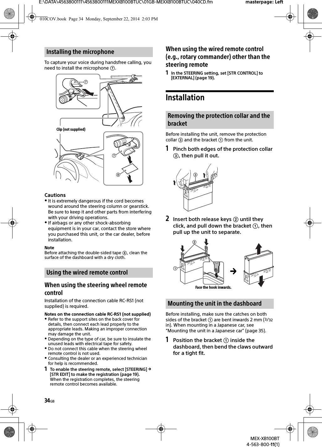 34GBE:\DATA\4563800111\4563800111MEXXB100BTUC\01GB-MEXXB100BTUC\040CD.fm masterpage: LeftMEX-XB100BT4-563-800-11(1)To capture your voice during handsfree calling, you need to install the microphone .CautionsIt is extremely dangerous if the cord becomes wound around the steering column or gearstick. Be sure to keep it and other parts from interfering with your driving operations.If airbags or any other shock-absorbing equipment is in your car, contact the store where you purchased this unit, or the car dealer, before installation.NoteBefore attaching the double-sided tape , clean the surface of the dashboard with a dry cloth.When using the steering wheel remote controlInstallation of the connection cable RC-RS1 (not supplied) is required.Notes on the connection cable RC-RS1 (not supplied)Refer to the support sites on the back cover for details, then connect each lead properly to the appropriate leads. Making an improper connection may damage the unit.Depending on the type of car, be sure to insulate the unused leads with electrical tape for safety.Do not connect this cable when the steering wheel remote control is not used.Consulting the dealer or an experienced technician for help is recommended.1To enable the steering remote, select [STEERING]  [STR EDIT] to make the registration (page 19).When the registration completes, the steering remote control becomes available.When using the wired remote control (e.g., rotary commander) other than the steering remote1In the STEERING setting, set [STR CONTROL] to [EXTERNAL] (page 19).InstallationBefore installing the unit, remove the protection collar  and the bracket  from the unit.1Pinch both edges of the protection collar , then pull it out.2Insert both release keys  until they click, and pull down the bracket , then pull up the unit to separate.Before installing, make sure the catches on both sides of the bracket  are bent inwards 2 mm (3/32 in). When mounting in a Japanese car, see “Mounting the unit in a Japanese car” (page 35).1Position the bracket  inside the dashboard, then bend the claws outward for a tight fit.Installing the microphoneUsing the wired remote controlClip (not supplied)Removing the protection collar and the bracketMounting the unit in the dashboardFace the hook inwards.010COV.book  Page 34  Monday, September 22, 2014  2:03 PM