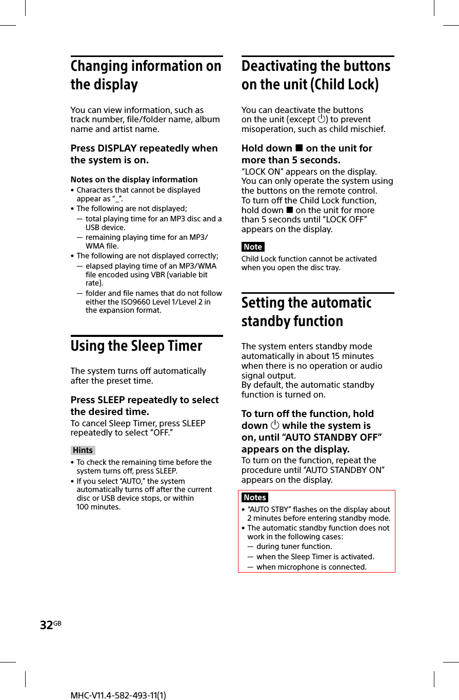 32GBMHC-V11.4-582-493-11(1) Changing information on the displayYou can view information, such as track number, file/folder name, album name and artist name.Press DISPLAY repeatedly when the system is on.Notes on the display information • Characters that cannot be displayed appear as “_”. • The following are not displayed; — total playing time for an MP3 disc and a USB device. — remaining playing time for an MP3/WMA file. • The following are not displayed correctly; — elapsed playing time of an MP3/WMA file encoded using VBR (variable bit rate). — folder and file names that do not follow either the ISO9660 Level 1/Level 2 in the expansion format. Using the Sleep TimerThe system turns off automatically after the preset time.Press SLEEP repeatedly to select the desired time.To cancel Sleep Timer, press SLEEP repeatedly to select “OFF.”Hints • To check the remaining time before the system turns off, press SLEEP. • If you select “AUTO,” the system automatically turns off after the current disc or USB device stops, or within 100minutes. Deactivating the buttons on the unit (Child Lock)You can deactivate the buttons on the unit (except ) to prevent misoperation, such as child mischief.Hold down  on the unit for more than 5 seconds.“LOCK ON” appears on the display.You can only operate the system using the buttons on the remote control.To turn off the Child Lock function, hold down  on the unit for more than 5seconds until “LOCK OFF” appears on the display.NoteChild Lock function cannot be activated when you open the disc tray. Setting the automatic standby functionThe system enters standby mode automatically in about 15 minutes when there is no operation or audio signal output.By default, the automatic standby function is turned on.To turn off the function, hold down  while the system is on, until “AUTO STANDBY OFF” appears on the display.To turn on the function, repeat the procedure until “AUTO STANDBY ON” appears on the display.Notes • “AUTO STBY” flashes on the display about 2 minutes before entering standby mode. • The automatic standby function does not work in the following cases: — during tuner function. — when the Sleep Timer is activated. — when microphone is connected.