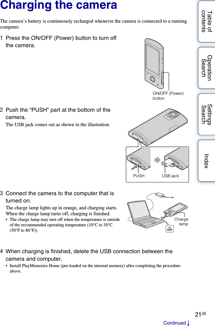 21USTable of contentsOperation SearchSettings Search IndexCharging the cameraThe camera’s battery is continuously recharged whenever the camera is connected to a running computer.1Press the ON/OFF (Power) button to turn off the camera.2Push the “PUSH” part at the bottom of the camera.The USB jack comes out as shown in the illustration.3Connect the camera to the computer that is turned on.The charge lamp lights up in orange, and charging starts.When the charge lamp turns off, charging is finished.• The charge lamp may turn off when the temperature is outside of the recommended operating temperature (10°C to 30°C (50°F to 86°F)).4When charging is finished, delete the USB connection between the camera and computer.• Install PlayMemories Home (pre-loaded on the internal memory) after completing the procedure above.ON/OFF (Power) buttonUSB jackPUSHChargelampContinued r