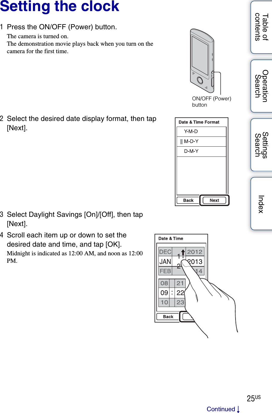 25USTable of contentsOperation SearchSettings Search IndexSetting the clock1Press the ON/OFF (Power) button.The camera is turned on.The demonstration movie plays back when you turn on the camera for the first time.2Select the desired date display format, then tap [Next].3Select Daylight Savings [On]/[Off], then tap [Next].4Scroll each item up or down to set the desired date and time, and tap [OK].Midnight is indicated as 12:00 AM, and noon as 12:00 PM.ON/OFF (Power) buttonContinued r