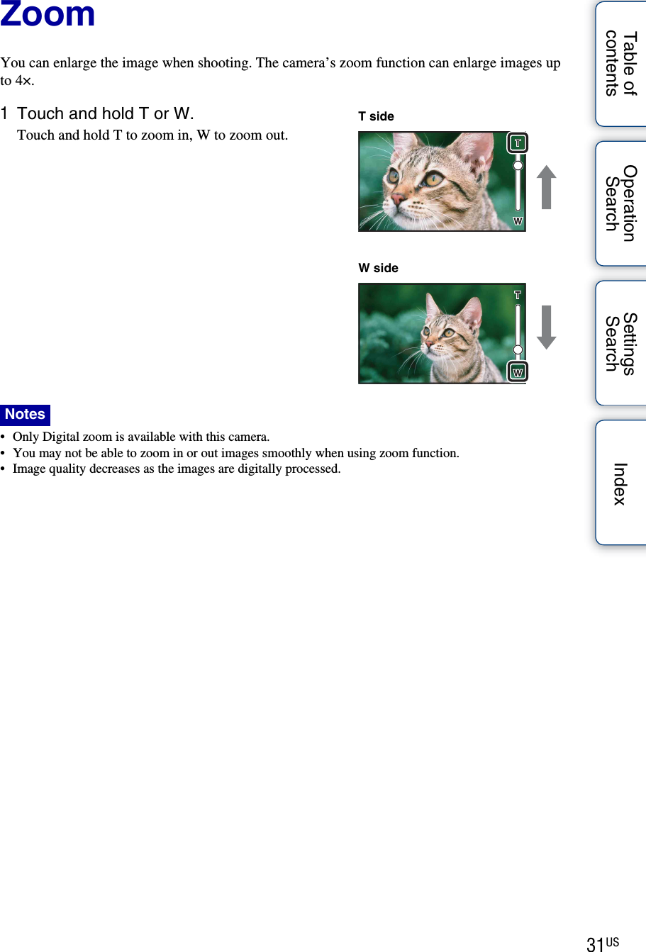 31USTable of contentsOperation SearchSettings Search IndexZoomYou can enlarge the image when shooting. The camera’s zoom function can enlarge images up to 4×.1Touch and hold T or W.Touch and hold T to zoom in, W to zoom out.• Only Digital zoom is available with this camera.• You may not be able to zoom in or out images smoothly when using zoom function.• Image quality decreases as the images are digitally processed.NotesT sideW side