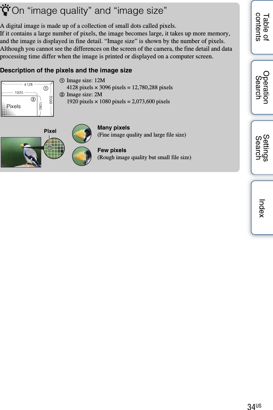 34USTable of contentsOperation SearchSettings Search IndexzOn “image quality” and “image size”A digital image is made up of a collection of small dots called pixels.If it contains a large number of pixels, the image becomes large, it takes up more memory, and the image is displayed in fine detail. “Image size” is shown by the number of pixels. Although you cannot see the differences on the screen of the camera, the fine detail and data processing time differ when the image is printed or displayed on a computer screen.Description of the pixels and the image size1Image size: 12M4128 pixels × 3096 pixels = 12,780,288 pixels2Image size: 2M1920 pixels × 1080 pixels = 2,073,600 pixelsMany pixels(Fine image quality and large file size)Few pixels(Rough image quality but small file size)PixelsPixel