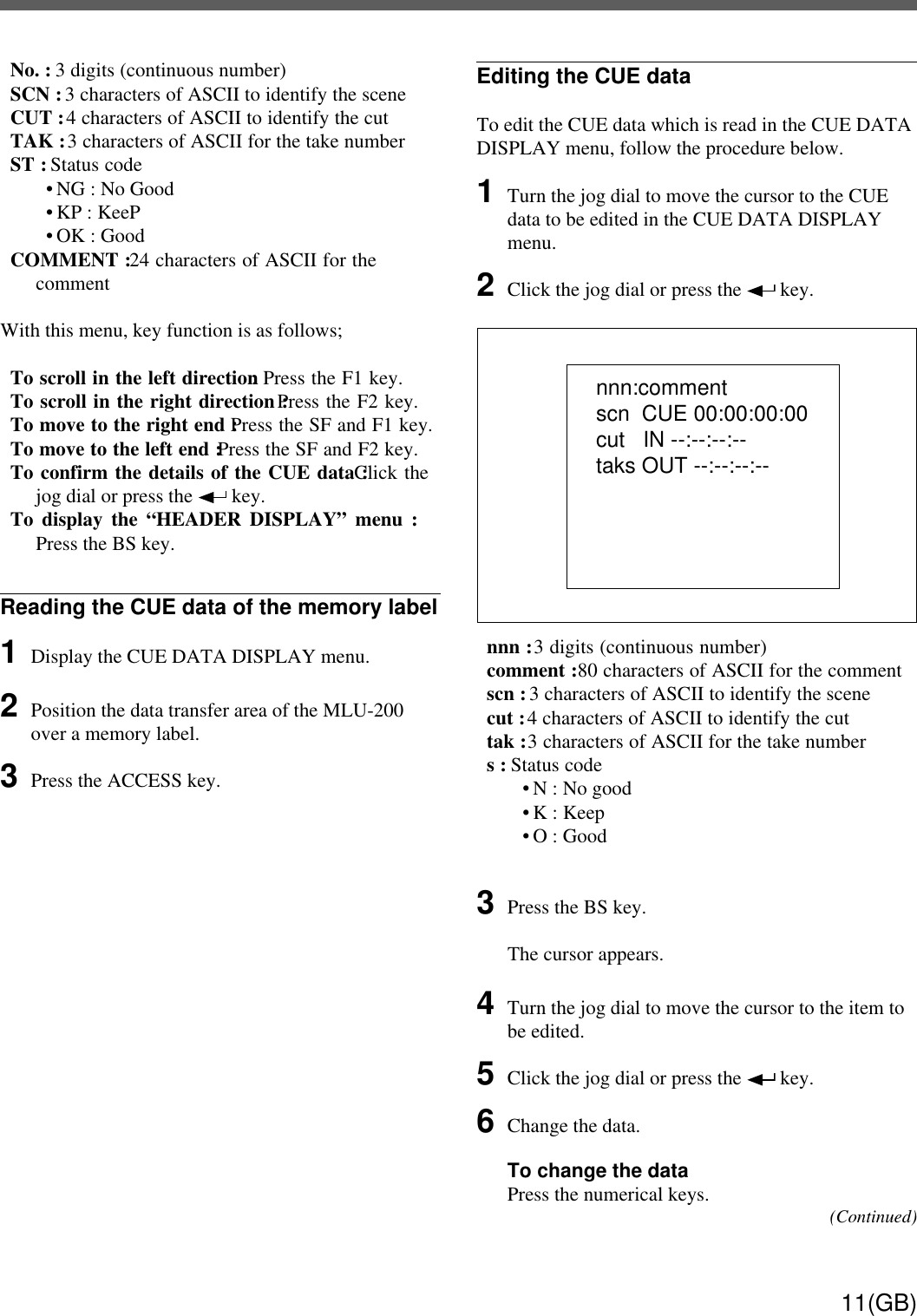 11(GB)No. : 3 digits (continuous number)SCN : 3 characters of ASCII to identify the sceneCUT : 4 characters of ASCII to identify the cutTAK : 3 characters of ASCII for the take numberST : Status code• NG : No Good• KP : KeeP• OK : GoodCOMMENT : 24 characters of ASCII for thecommentWith this menu, key function is as follows;To scroll in the left direction : Press the F1 key.To scroll in the right direction : Press the F2 key.To move to the right end : Press the SF and F1 key.To move to the left end : Press the SF and F2 key.To confirm the details of the CUE data : Click thejog dial or press the   key.To display the “HEADER DISPLAY” menu :Press the BS key.Reading the CUE data of the memory label1Display the CUE DATA DISPLAY menu.2Position the data transfer area of the MLU-200over a memory label.3Press the ACCESS key.nnn:commentscn  CUE 00:00:00:00cut   IN --:--:--:--taks OUT --:--:--:--Editing the CUE dataTo edit the CUE data which is read in the CUE DATADISPLAY menu, follow the procedure below.1Turn the jog dial to move the cursor to the CUEdata to be edited in the CUE DATA DISPLAYmenu.2Click the jog dial or press the   key.nnn : 3 digits (continuous number)comment : 80 characters of ASCII for the commentscn : 3 characters of ASCII to identify the scenecut : 4 characters of ASCII to identify the cuttak : 3 characters of ASCII for the take numbers : Status code• N : No good• K : Keep• O : Good3Press the BS key.The cursor appears.4Turn the jog dial to move the cursor to the item tobe edited.5Click the jog dial or press the   key.6Change the data.To change the dataPress the numerical keys. (Continued)