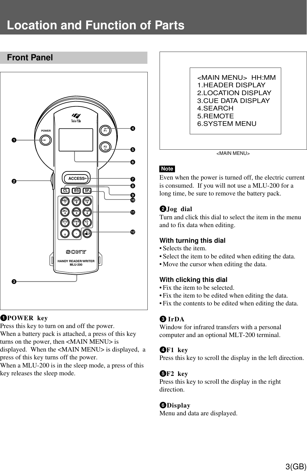 3(GB)Location and Function of PartsFront Panel1 POWER keyPress this key to turn on and off the power.When a battery pack is attached, a press of this keyturns on the power, then &lt;MAIN MENU&gt; isdisplayed.  When the &lt;MAIN MENU&gt; is displayed,  apress of this key turns off the power.When a MLU-200 is in the sleep mode, a press of thiskey releases the sleep mode.&lt;MAIN MENU&gt;NoteEven when the power is turned off, the electric currentis consumed.  If you will not use a MLU-200 for along time, be sure to remove the battery pack.2 Jog dialTurn and click this dial to select the item in the menuand to fix data when editing.With turning this dial• Selects the item.• Select the item to be edited when editing the data.• Move the cursor when editing the data.With clicking this dial• Fix the item to be selected.• Fix the item to be edited when editing the data.• Fix the contents to be edited when editing the data.3 IrDAWindow for infrared transfers with a personalcomputer and an optional MLT-200 terminal.4 F1 keyPress this key to scroll the display in the left direction.5 F2 keyPress this key to scroll the display in the rightdirection.6 DisplayMenu and data are displayed.POWERACCESSHANDY READER/WRITERMLU-200F1F2ABCCL BS SF7DEF8GHI9JKL4MNO5PQR6STU1VWX2YZ-30•123456789q;qsqa&lt;MAIN MENU&gt;  HH:MM1.HEADER DISPLAY2.LOCATION DISPLAY3.CUE DATA DISPLAY4.SEARCH5.REMOTE6.SYSTEM MENU