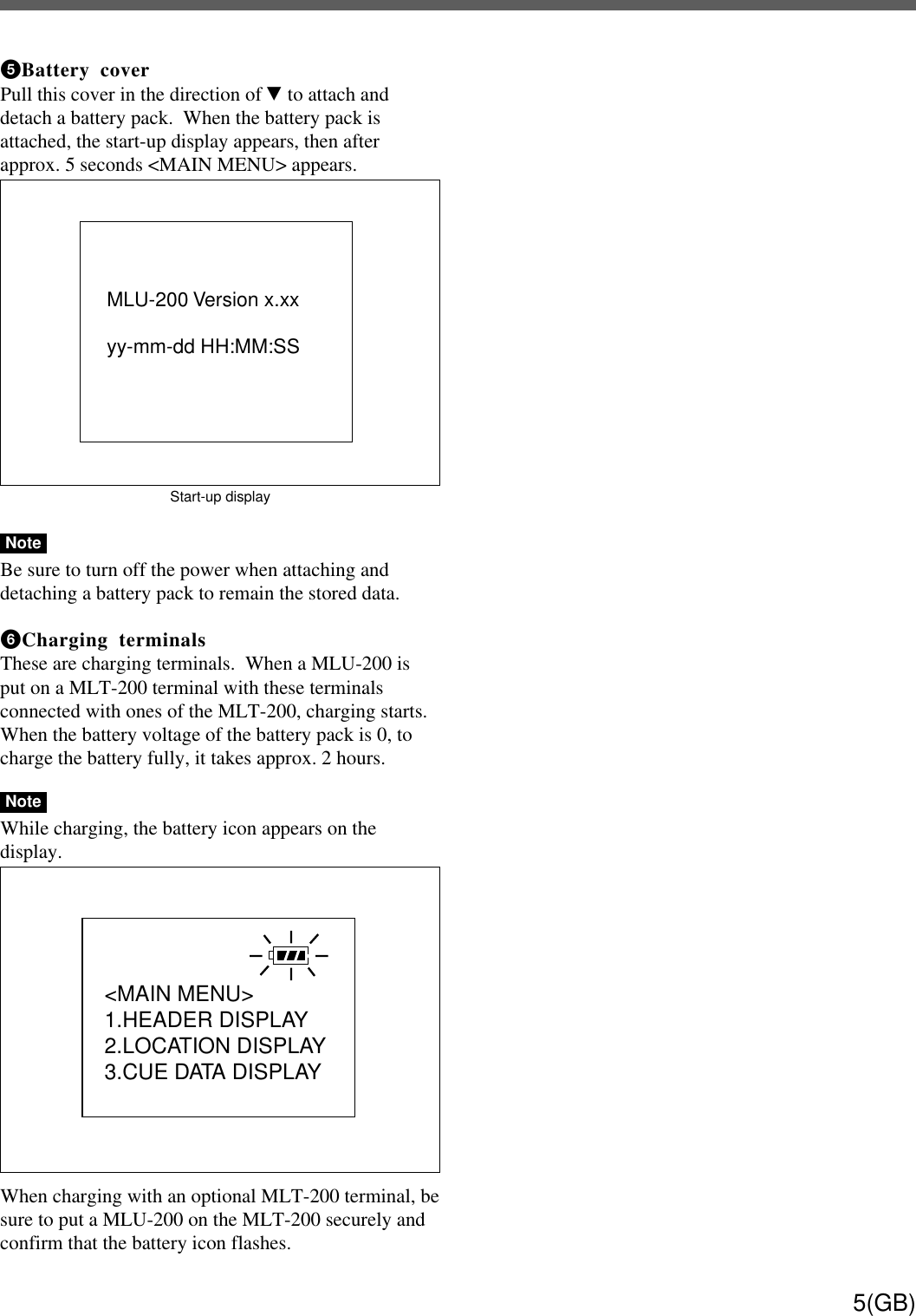 5(GB)5 Battery coverPull this cover in the direction of V to attach anddetach a battery pack.  When the battery pack isattached, the start-up display appears, then afterapprox. 5 seconds &lt;MAIN MENU&gt; appears.Start-up displayNoteBe sure to turn off the power when attaching anddetaching a battery pack to remain the stored data.6 Charging terminalsThese are charging terminals.  When a MLU-200 isput on a MLT-200 terminal with these terminalsconnected with ones of the MLT-200, charging starts.When the battery voltage of the battery pack is 0, tocharge the battery fully, it takes approx. 2 hours.NoteWhile charging, the battery icon appears on thedisplay.When charging with an optional MLT-200 terminal, besure to put a MLU-200 on the MLT-200 securely andconfirm that the battery icon flashes.MLU-200 Version x.xxyy-mm-dd HH:MM:SS&lt;MAIN MENU&gt; 1.HEADER DISPLAY2.LOCATION DISPLAY3.CUE DATA DISPLAY