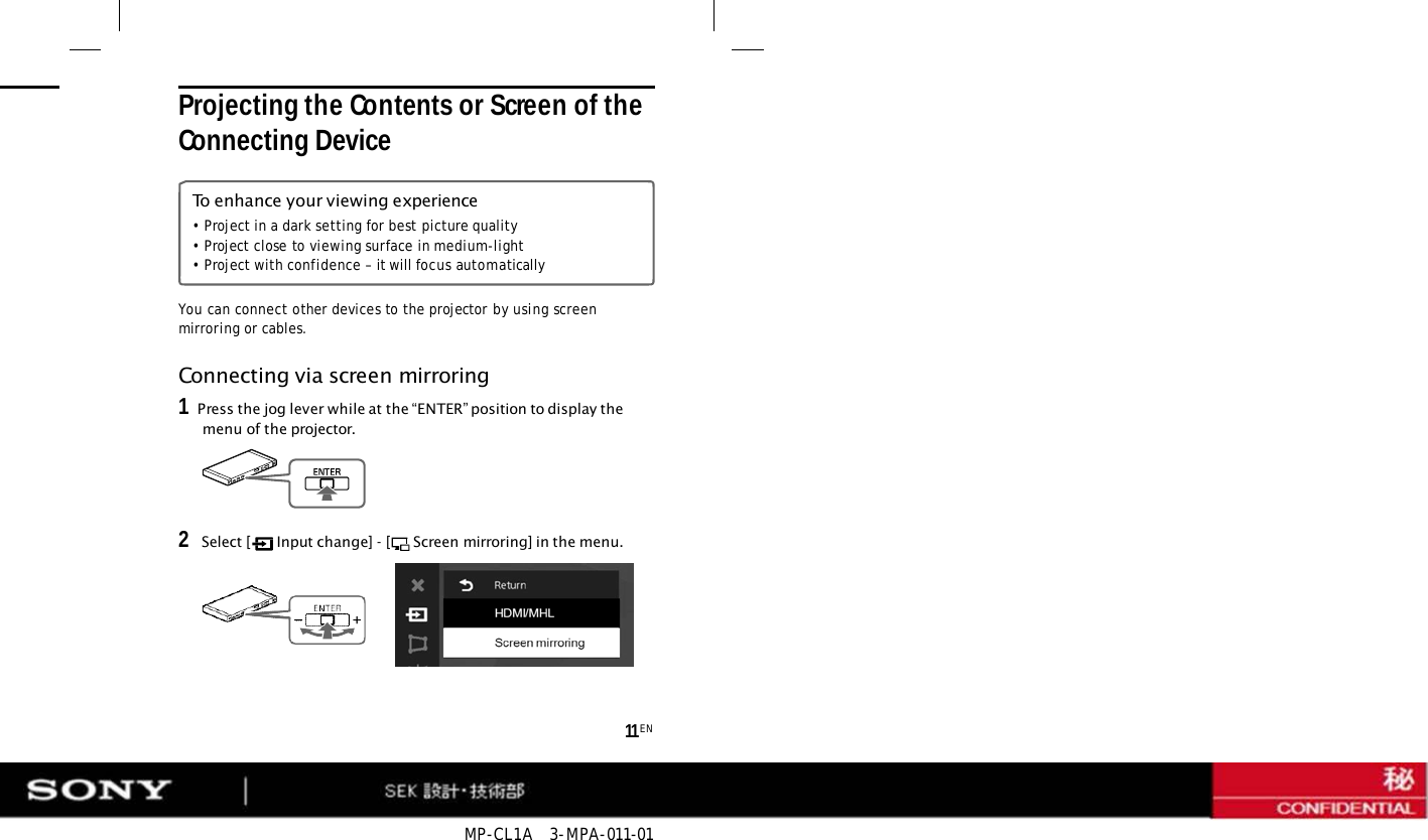 MP-CL1A   3-MPA-011-01 11 EN You can connect other devices to the projector by using screen mirroring or cables.  Projecting the Contents or Screen of the Connecting Device To enhance your viewing experience • Project in a dark setting for best picture quality • Project close to viewing surface in medium-light • Project with confidence – it will focus automatically Connecting via screen mirroring 1   Press the jog lever while at the “ENTER” position to display the menu of the projector. 2   Select [  Input change] - [  Screen mirroring] in the menu. 