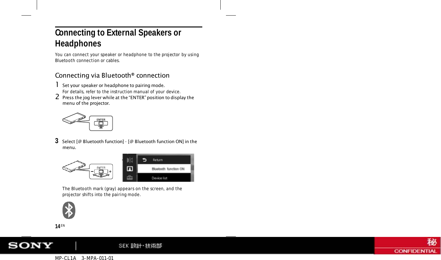 MP-CL1A   3-MPA-011-01 14 EN Connecting to External Speakers or Headphones You can connect your speaker or headphone to the projector by using Bluetooth connection or cables. Connecting via Bluetooth® connection 1Set your speaker or headphone to pairing mode. For details, refer to the instruction manual of your device. 2Press the jog lever while at the “ENTER” position to display the menu of the projector. 3   Select [@ Bluetooth function] - [@ Bluetooth function ON] in the menu. The Bluetooth mark (gray) appears on the screen, and the projector shifts into the pairing mode. 