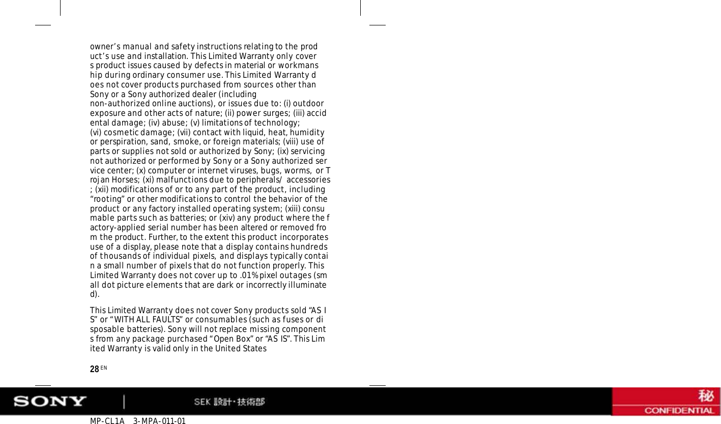 MP-CL1A   3-MPA-011-01 28 EN owner’s manual and safety instructions relating to the product’s use and installation. This Limited Warranty only covers product issues caused by defects in material or workmanship during ordinary consumer use. This Limited Warranty does not cover products purchased from sources other than Sony or a Sony authorized dealer (including non-authorized online auctions), or issues due to: (i) outdoor exposure and other acts of nature; (ii) power surges; (iii) accidental damage; (iv) abuse; (v) limitations of technology; (vi) cosmetic damage; (vii) contact with liquid, heat, humidity or perspiration, sand, smoke, or foreign materials; (viii) use of parts or supplies not sold or authorized by Sony; (ix) servicing not authorized or performed by Sony or a Sony authorized service center; (x) computer or internet viruses, bugs, worms, or Trojan Horses; (xi) malfunctions due to peripherals/ accessories; (xii) modifications of or to any part of the product, including “rooting” or other modifications to control the behavior of the product or any factory installed operating system; (xiii) consumable parts such as batteries; or (xiv) any product where the factory-applied serial number has been altered or removed from the product. Further, to the extent this product incorporates use of a display, please note that a display contains hundreds of thousands of individual pixels, and displays typically contain a small number of pixels that do not function properly. This Limited Warranty does not cover up to .01% pixel outages (small dot picture elements that are dark or incorrectly illuminated). This Limited Warranty does not cover Sony products sold “AS IS” or “WITH ALL FAULTS” or consumables (such as fuses or disposable batteries). Sony will not replace missing components from any package purchased “Open Box” or “AS IS”. This Limited Warranty is valid only in the United States 