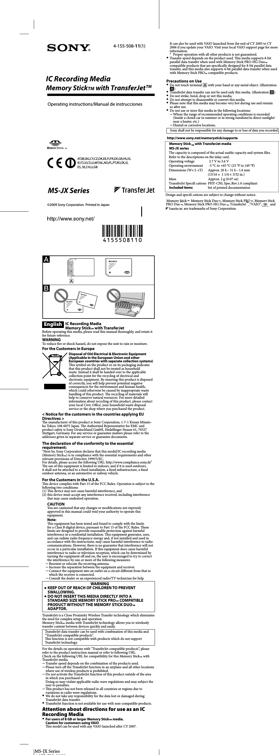 MS-JX Series4 155 508 11(1)English IC Recording MediaMemory Stick™ with TransferJetBefore operating this media, please read this manual thoroughly, and retain it for future reference.WARNINGTo reduce  re or shock hazard, do not expose the unit to rain or moisture.For the Customers in EuropeDisposal of Old Electrical &amp; Electronic Equipment (Applicable in the European Union and other European countries with separate collection systems)  is symbol on the product or on its packaging indicates that this product shall not be treated as household waste. Instead it shall be handed over to the applicable collection point for the recycling of electrical and electronic equipment. By ensuring this product is disposed of correctly, you will help prevent potential negative consequences for the environment and human health, which could otherwise be caused by inappropriate waste handling of this product.   e recycling of materials will help to conserve natural resources. For more detailed information about recycling of this product, please contact your local Civic O  ce, your household waste disposal service or the shop where you purchased the product.&lt; Notice for the customers in the countries applying EU Directives &gt;  e manufacturer of this product is Sony Corporation, 1-7-1 Konan Minato-ku Tokyo, 108-0075 Japan.   e Authorized Representative for EMC and product safety is Sony Deutschland GmbH, Hedel nger Strasse 61, 70327 Stuttgart, Germany. For any service or guarantee matters please refer to the addresses given in separate service or guarantee documents.The declaration of the conformity to the essential requirement:“Here by, Sony Corporation declares that this model/IC recording media (Memory Stick™) is in compliance with the essential requirements and other relevant provisions of Directive 1999/5/EC. For details, please access the following URL: http://www.compliance.sony.de”   e use of this equipment is limited to indoors, and if it is used outdoors, it shall not be attached to a  xed installation, a  xed infrastructure, a  xed outdoor antenna, or an automotive or railway vehicle.For the Customers in the U.S.A.  is device complies with Part 15 of the FCC Rules. Operation is subject to the following two conditions:(1)   is device may not cause harmful interference, and(2) this device must accept any interference received, including interference that may cause undesired operation.CAUTIONYou are cautioned that any changes or modi cations not expressly approved in this manual could void your authority to operate this equipment.Note:  is equipment has been tested and found to comply with the limits for a Class B digital device, pursuant to Part 15 of the FCC Rules.  ese limits are designed to provide reasonable protection against harmful interference in a residential installation.   is equipment generates, uses, and can radiate radio frequency energy and, if not installed and used in accordance with the instructions, may cause harmful interference to radio communications. However, there is no guarantee that interference will not occur in a particular installation. If this equipment does cause harmful interference to radio or television reception, which can be determined by turning the equipment o  and on, the user is encouraged to try to correct the interference by one or more of the following measures:Reorient or relocate the receiving antenna.Increase the separation between the equipment and receiver.Connect the equipment into an outlet on a circuit di erent from that to which the receiver is connected.Consult the dealer or an experienced radio/TV technician for help.WARNINGˎ KEEP OUT OF REACH OF CHILDREN TO PREVENT SWALLOWING.ˎ DO NOT INSERT THIS MEDIA DIRECTLY INTO A STANDARD SIZE MEMORY STICK PRO™ COMPATIBLE PRODUCT WITHOUT THE MEMORY STICK DUO™ ADAPTOR.TransferJet is a Close Proximity Wireless Transfer technology which eliminates the need for complex setup and operation.Memory Stick™ media with TransferJet technology allows you to wirelessly transfer content between devices quickly and easily.TransferJet data transfer can be used with combination of this media and “TransferJet compatible products”.  is function is not compatible with products which do not support TransferJet technology. For the details on operations with “TransferJet compatible products”, please refer to the product instruction manual or refer to following URL.Check on the following URL for compatibility for this Memory Stick™ with TransferJet media.Transfer speed depends on the combination of the products used.Please turn o  the TransferJet function in an airplane and all other locations where use of wireless products is prohibited.Do not activate the TransferJet function of this product outside of the area in which you purchased it.Doing so may violate applicable radio wave regulations and may subject the user to penalties.  is product has not been released in all countries or regions due to variations in radio wave regulations.We do not take any responsibility for the data lost or damaged during TransferJet data transfer.TransferJet function is not available for use with non-compatible products.Attention about directions for use as an IC Recording MediaFor users of 8 GB or larger Memory Stick™ media.Caution for customers using VAIO  is model can be used with any VAIO launched a er CY 2007.ˋˋˋˋˋˋˋˋˎˎˎMS-JX Series MS-JX Séries4-155-508-11(1)©2009 Sony Corporation  Printed in JapanOperating instructions/Mode d’ emploi/Bedienungsanleitung/Manual de instrucciones/Gebruiksaanwijzing/Istruzioni per l’uso/Manual de instruções/Bruksanvisning/BetijeningsvejledningIt can also be used with VAIO launched from the end of CY 2005 to CY 2006 if you update your VAIO. Visit your local VAIO support page for more information.*  Proper operation with all other products is not guaranteed.Transfer speed depends on the product used.   is media supports 8-bit parallel data transfer when used with Memory Stick PRO-HG Duo™ compatible products that are speci cally designed for 8-bit parallel data transfer, and this media also supports 4-bit parallel data transfer when used with Memory Stick PRO™ compatible products.http://www.sony.net/memorystick/supportePrecautions on UseDo not touch terminal Ƀ with your hand or any metal object. (illustration Ȏ)TransferJet data transfer can not be used only this media. (illustration ȏ)Do not strike, bend, drop or wet this media.Do not attempt to disassemble or convert this media.Please note that this media may become very hot during use and remain so a er use.Do not use or store this media in the following locations:Where the range of recommended operating conditions is exceeded.(Inside a closed car in summer or in strong sunshine/in direct sunlight/near a heater, etc.)Humid or corrosive locations.Sony shall not be responsible for any damage to or loss of data you recorded.Memory Stick™ with TransferJet mediaMS-JX series  e capacity is composed of the actual usable capacity and system  les. Refer to the descriptions on the inlay card.Operating voltage  2.7 V to 3.6 VOperating environment  -5 °C to +65 °C (23 °F to 149 °F) Dimensions (W × L × T)  Approx. 20 × 31 × 1.6 mm   (13/16 × 1 1/4 × 3/32 in.)Mass  Approx. 2 g (0.07 oz)TransferJet Speci cations  PHY-CNL Spec.Rev.1.0 compliantIncluded items  Set of printed documentationDesign and speci cations are subject to change without notice.Memory Stick™, Memory Stick Duo™, Memory Stick PRO™, Memory Stick PRO Duo™, Memory Stick PRO-HG Duo™, TransferJet™, “VAIO”,   and  are trademarks of Sony Corporation.For the Customers in the U.S.A.SONY LIMITED WARRANTY SONY ELECTRONICS INC. (for U.S. Sales) (“SONY”) warrant this Memory Stick™ media product against defects in material or workmanship for a period of one (1) year from date of original purchase. Pursuant to this Limited Warranty, SONY will replace the product with a new or refurbished product. For purposes of this Limited Warranty, “refurbished” means a product or part that has been returned to its original speci cations. In the event of a defect, this is your exclusive remedy.LIMITATION ON DAMAGES: SONY SHALL NOT BE LIABLE FOR ANY INCIDENTAL OR CONSEQUENTIAL DAMAGES FOR BREACH OF ANY EXPRESS OR IMPLIED WARRANTY OR CONDITION ON THIS PRODUCT. DURATION OF IMPLIED WARRANTIES: EXCEPT TO THE EXTENT PROHIBITED BY APPLICABLE LAW, ANY IMPLIED WARRANTY OR CONDITION OF MERCHANTABILITY OR FITNESS FOR A PARTICULAR PURPOSE ON THIS PRODUCT IS LIMITED IN DURATION TO THE DURATION OF THIS WARRANTY. Some states or jurisdictions do not allow the exclusion or limitation of incidental or consequential damages, or allow limitations on how long an implied warranty lasts, so the above limitations or exclusions may not apply to you.   is Limited Warranty gives you speci c legal rights and you may have other rights which vary from state to state or jurisdiction to jurisdiction.Instructions: It is your responsibility to backup any data, software or other materials you may have stored or preserved on your unit. It is likely that such data, software, or other materials will be lost or reformatted during service and SONY will not be responsible for any such damage or loss. A dated purchase receipt is required. To obtain warranty service within the United States, you must take the Product, or deliver the Product freight prepaid, in either its original packaging or packaging a ording an equal degree of protection, to any authorized SONY service facility. To obtain warranty service within Canada, you must take the Product to the authorized SONY dealer where you purchased the Product, or to a SONY service facility.In the United States contact: Sony Direct Response Center, 12451 Gateway Blvd., Fort Myers, FL 33913; www.sony.com/service; or (800) 222-7669 (SONY). Memory Stick™ with TransferJet™ made in Japan.Français Support d’enregistrement ICMemory Stick™ avec TransferJetAvant de faire fonctionner cet appareil, lisez attentivement ce mode d’emploi et conservez-le pour toute référence ultérieure.AVERTISSEMENTA n de réduire les risques d’incendie ou de décharge électrique, n’exposez pas cet appareil à la pluie ou à l’humidité.Pour les clients en EuropeTraitement des appareils électriques et électroniques en  n de vie (Applicable dans les pays de l’Union Européenne et aux autres pays européens disposant de systèmes de collecte sélective) Ce symbole, apposé sur le produit ou sur son emballage, indique que ce produit ne doit pas être traité avec les déchets ménagers. Il doit être remis à un point de collecte approprié pour le recyclage des équipements électriques et électroniques. En s’assurant que ce produit est bien mis au rebut de manière appropriée, vous aiderez à prévenir les conséquences négatives potentielles pour l’environnement et la santé humaine. Le recyclage des matériaux aidera à préserver les ressources naturelles. Pour toute information supplémentaire au sujet du recyclage de ce produit, vous pouvez contacter votre municipalité, votre déchetterie ou le magasin où vous avez acheté le produit.&lt; Avis aux consommateurs des pays appliquant les Directives UE &gt;Le fabricant de ce produit est Sony Corporation, 1-7-1 Konan Minato-ku Tokyo, 108-0075 Japon. Le représentant agréé pour la compatibilité électromagnétique et la sécurité du produit est Sony Deutschland GmbH, Hedel nger Strasse 61, 70327 Stuttgart, Allemagne. Pour toute question relative à la garantie ou aux réparations, reportez-vous à l’adresse que vous trouverez dans les documents ci-joints, relatifs à la garantie et aux réparations.Sony Corporation déclare ici que ce modèle/Support d’enregistrement IC (Memory Stick™) est conforme aux exigences essentielles et aux dispositions pertinentes de la Directive 1999/5/EC.Pour un complément d’informations, veuillez accéder à l’adresse suivante : http://www.compliance.sony.de/L’emploi de ce dispositif est limité à un usage en salle, et s’il est utilisé en extérieur, il ne doit pas être rattaché à une installation  xe, une infrastructure  xe, une antenne extérieure  xe ou à un véhicule automobile ou ferroviaire.GARANTIE LIMITÉE SONY SONY ELECTRONICS INC. (pour les ventes aux États-Unis) et SONY DU CANADA LTÉE (pour les ventes au Canada) («SONY») garantissent ce support Memory Stick™ contre les défauts de matière première et les vices de fabrication pendant une période de un (1) an à partir de la date d’achat initiale. Conformément à cette Garantie Limitée, SONY remplacera le produit par un produit neuf ou rénové. Pour les besoins de cette garantie, «rénové» signi e un produit ou une pièce qui a été remis à ses spéci cations d’origine. Dans l’éventualité d’un défaut, ceci est votre recours exclusif. LIMITATION SUR LES DOMMAGES: SONY NE SERA RESPONSABLE D’AUCUN DOMMAGE ACCESSOIRE OU CONSÉCUTIF D’UN MANQUEMENT DE TOUTE GARANTIE EXPRESSE OU IMPLICITE OU DE CONDITION DE CE PRODUIT. DURÉE DES GARANTIES IMPLICITES: SAUF DANS LA MESURE OÙ ELLE EST INTERDITE PAR LA LOI APPLICABLE, TOUTE GARANTIE OU CONDITION IMPLICITE DE QUALITÉ MARCHANDE OU D’ADAPTABILITÉ À UN USAGE PARTICULIER DE CE PRODUIT EST LIMITÉE À LA DURÉE DE CETTE GARANTIE. Certains états ou certaines juridictions ne permettent pas l’exclusion ou la limitation des dommages accessoires ou consécutifs, ni ne permettent les limitations de durée d’une garantie implicite, de sorte que les limitations ou exclusions précitées peuvent ne pas vous être applicables. La présente Garantie Limitée vous donne des droits légaux spéci ques et vous pouvez avoir d’autres droits qui peuvent varier d’un état à l’autre ou d’une juridiction à l’autre. Instructions: Vous avez la responsabilité de sauvegarder toute donnée, tout logiciel ou autre que vous avez enregistré ou préservé sur votre appareil. Il est probabble que de tels éléments, donnée, logiciel ou autre, seront perdus ou reformatés pendant l’intervention technique et SONY ne sera pas responsable de leur endommagement ou de leur perte. Un reçu d’achat daté est nécessaire. Pour obtenir un service de garantie aux États-Unis, vous devez apporter le Produit, ou expédier le Produit port payé d’avance, dans son emballage d’origine ou dans un emballage présentant un degré de protection égal, à un centre de service SONY autorisé. Pour obtenir un service de garantie au Canada, vous devez apporter le Produit au distributeur SONY autorisé chez qui vous l’avez acheté ou à un centre de service SONY. Aux États-Unis contacter: Sony Direct Response Center, 12451 Gateway Blvd., Fort Myers, FL 33913; www.sony.com/service; ou (800) 222-7669 (SONY). Au Canada contacter: Sony du Canada Ltée 115 Gordon Baker Road, Toronto, Ontario M2H 3R6Memory Stick PRO-HG Duo™ fabriqué en Corée. Adaptateur USB fabriqué en Chine.Pour les clients au CanadaCet appareil numérique de la classe B est conforme à la norme NMB-003 du Canada.La mise en service est soumise aux deux conditions suivantes : (1) ce dispositif ne doit pas causer d’interférences, et (2) ce dispositif doit tolérer toute interférence, y compris les interférences pouvant causer un fonctionnement indésirable.Ce dispositif est conforme aux limites d’exposition aux  rayonnements de l’IC énoncées pour un environnement non contrôlé et respecte toute les exigences de la Réglementation relative à l’exposition aux radiofréquences (RF) de l’IC.ˎˎˎˎˎˎˎˋˋȎȏAT,BE,BG,CY,CZ,DK,EE,FI,FR,DE,GR,HU,IS, IE,IT,LV,LT,LU,MT,NL,NO,PL,PT,RO,SK,SI, ES, SE,CH,LI,GBIC Recording MediaMemory StickTM with TransferJetTMSupport d’enregistrement ICMemory StickTM avec TransferJetOperating instructions/Manual de instruccionesIC Recording MediaMemoryStickTM with TransferJetTMMS-JX Serieshttp://www.sony.net/memorystick/supporteDesign and specifi cations are subject to change without notice.Memory Stick™with TransferJet mediaMS-JX seriesThe capacity is composed of the actual usable capacity and system files.Refer to the descriptions on the inlay card.Operating voltage 2.7 V to 3.6 VOperating environment -5 °C to +65 °C (23 °F to 149 °F)Dimensions (W× L ×T)  Approx. 20 ~31~ 1.6 mm           (13/16 × 1 1/4 × 3/32 in.)Mass          Approx. 2 g (0.07 oz)TransferJet Specifi cations PHY-CNL Spec.Rev.1.0 compliantIncluded items Set of printed documentation™Memory Stick™, Memory Stick Duo™, Memory Stick PRO™, Memory StickPRO Duo™, Memory Stick PRO-HG Duo™, TransferJet™,“VAIO”, andare trademarks of Sony Corporation.™™™™™IC Recording MediaMemoryStickTM with TransferJetTMTM