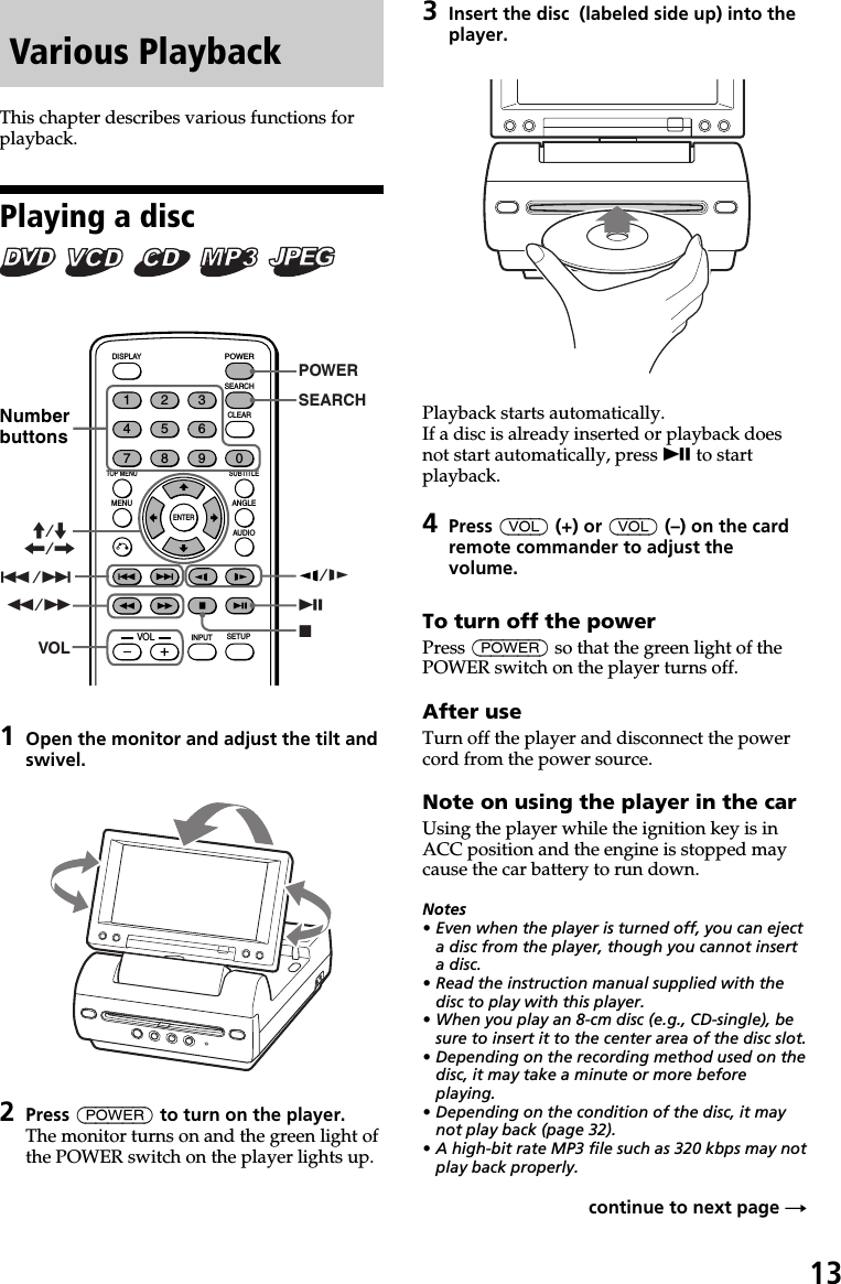 13Various PlaybackThis chapter describes various functions forplayback.Playing a disc       ENTERSEARCHPOWERDISPLAYCLEARSETUPAUDIOANGLESUBTITLEMENUTOP MENUINPUT1234567890VOL./&gt;uxPOWERSEARCHM/m&lt;/,/ym/MVOL1Open the monitor and adjust the tilt andswivel.2Press (POWER) to turn on the player.The monitor turns on and the green light ofthe POWER switch on the player lights up.Numberbuttons3Insert the disc  (labeled side up) into theplayer.Playback starts automatically.If a disc is already inserted or playback doesnot start automatically, press u to startplayback.4Press (VOL) (+) or (VOL) (–) on the cardremote commander to adjust thevolume.To turn off the powerPress (POWER) so that the green light of thePOWER switch on the player turns off.After useTurn off the player and disconnect the powercord from the power source.Note on using the player in the carUsing the player while the ignition key is inACC position and the engine is stopped maycause the car battery to run down.Notes•Even when the player is turned off, you can ejecta disc from the player, though you cannot inserta disc.•Read the instruction manual supplied with thedisc to play with this player.•When you play an 8-cm disc (e.g., CD-single), besure to insert it to the center area of the disc slot.•Depending on the recording method used on thedisc, it may take a minute or more beforeplaying.•Depending on the condition of the disc, it maynot play back (page 32).•A high-bit rate MP3 file such as 320 kbps may notplay back properly.continue to next page t