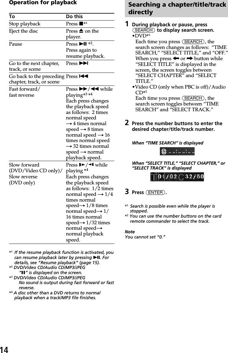 14Operation for playbackTo Do thisStop playback Press x*1Eject the disc Press Z on theplayer.Pause Press u *2.Press again toresume playback.Go to the next chapter, Press &gt;track, or sceneGo back to the preceding Press .chapter, track, or sceneFast forward/ Press M/m whilefast reverse playing*3 *4Each press changesthe playback speedas follows:  2 timesnormal speedt 4 times normalspeed t 8 timesnormal speed t 16times normal speedt 32 times normalspeed t normalplayback speed.Slow forward Press y/ while(DVD/Video CD only)/ playing *4Slow reverse Each press changes(DVD only) the playback speedas follows:  1/2 timesnormal speed t 1/4times normalspeedt 1/8 timesnormal speedt 1/16 times normalspeedt 1/32 timesnormal speedtnormal playbackspeed.*1If the resume playback function is activated, youcan resume playback later by pressing u. Fordetails, see “Resume playback” (page 15).*2 DVD/Video CD/Audio CD/MP3/JPEG“X” is displayed on the screen.*3 DVD/Video CD/Audio CD/MP3/JPEGNo sound is output during fast forward or fastreverse.*4 A disc other than a DVD returns to normalplayback when a track/MP3 file finishes.Searching a chapter/title/trackdirectly1During playback or pause, press(SEARCH) to display search screen.•DVD*1Each time you press (SEARCH), thesearch screen changes as follows:  “TIMESEARCH,” “SELECT TITLE,” and “OFF.”When you press &lt; or , button while“SELECT TITLE” is displayed in thescreen, the screen toggles between“SELECT CHAPTER” and “SELECTTITLE.”•Video CD (only when PBC is off)/AudioCD*2Each time you press (SEARCH), thesearch screen toggles between “TIMESEARCH” and “SELECT TRACK.”2Press the number buttons to enter thedesired chapter/title/track number.When “TIME SEARCH” is displayedWhen “SELECT TITLE,” “SELECT CHAPTER,” or“SELECT TRACK” is displayed3Press (ENTER).*1Search is possible even while the player isstopped.*2 You can use the number buttons on the cardremote commander to select the track.NoteYou cannot set “0.”