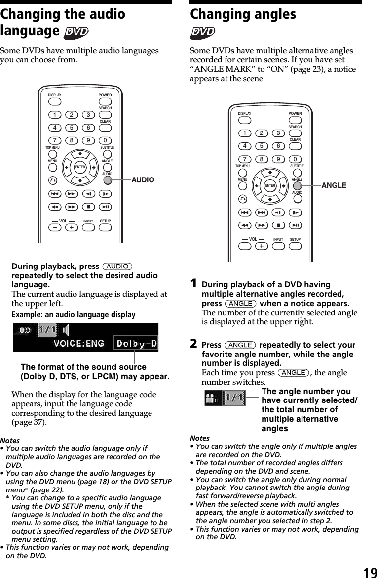 19Changing the audiolanguage Some DVDs have multiple audio languagesyou can choose from.ENTERSEARCHPOWERDISPLAYCLEARSETUPAUDIOANGLESUBTITLEMENUTOP MENUINPUT1234567890VOLAUDIODuring playback, press (AUDIO)repeatedly to select the desired audiolanguage.The current audio language is displayed atthe upper left.Example: an audio language displayWhen the display for the language codeappears, input the language codecorresponding to the desired language(page 37).Notes• You can switch the audio language only ifmultiple audio languages are recorded on theDVD.• You can also change the audio languages byusing the DVD menu (page 18) or the DVD SETUPmenu* (page 22).* You can change to a specific audio languageusing the DVD SETUP menu, only if thelanguage is included in both the disc and themenu. In some discs, the initial language to beoutput is specified regardless of the DVD SETUPmenu setting.• This function varies or may not work, dependingon the DVD.The format of the sound source(Dolby D, DTS, or LPCM) may appear.Changing anglesSome DVDs have multiple alternative anglesrecorded for certain scenes. If you have set“ANGLE MARK” to “ON” (page 23), a noticeappears at the scene.ENTERSEARCHPOWERDISPLAYCLEARAUDIOANGLESUBTITLEMENUTOP MENUINPUT1234567890VOLSETUPANGLE1During playback of a DVD havingmultiple alternative angles recorded,press (ANGLE) when a notice appears.The number of the currently selected angleis displayed at the upper right.2Press (ANGLE) repeatedly to select yourfavorite angle number, while the anglenumber is displayed.Each time you press (ANGLE), the anglenumber switches.Notes• You can switch the angle only if multiple anglesare recorded on the DVD.• The total number of recorded angles differsdepending on the DVD and scene.• You can switch the angle only during normalplayback. You cannot switch the angle duringfast forward/reverse playback.• When the selected scene with multi anglesappears, the angle is automatically switched tothe angle number you selected in step 2.• This function varies or may not work, dependingon the DVD.The angle number youhave currently selected/the total number ofmultiple alternativeangles