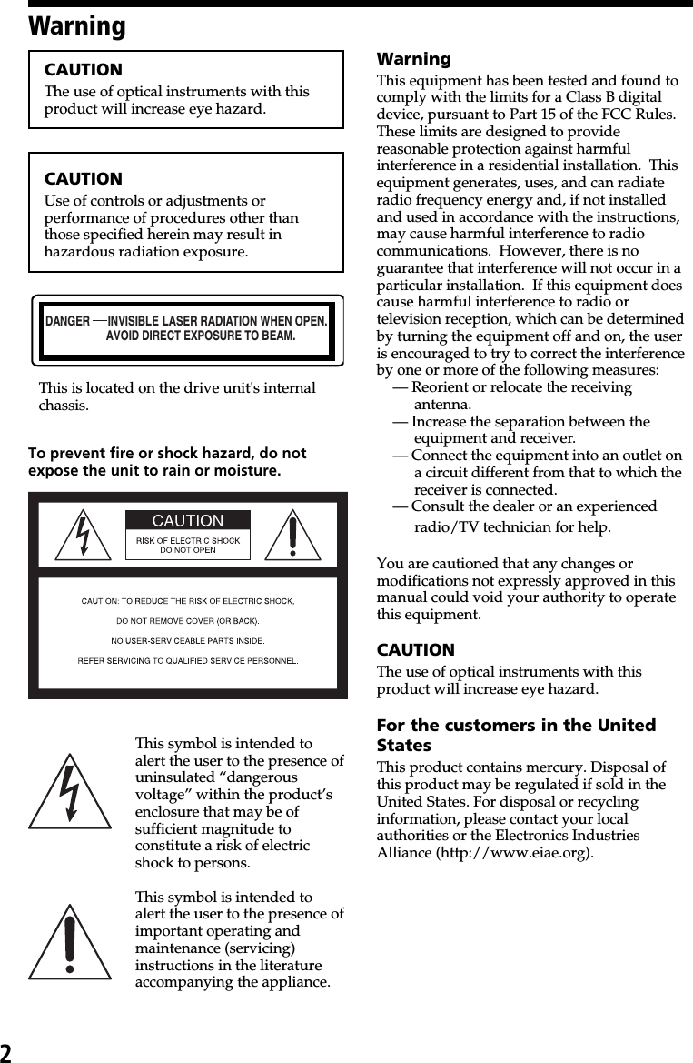 2DANGER INVISIBLEAVOID DIRECT EXPOSURE TO BEAM.LASER RADIATION WHEN OPEN.CAUTIONThe use of optical instruments with thisproduct will increase eye hazard.CAUTIONUse of controls or adjustments orperformance of procedures other thanthose specified herein may result inhazardous radiation exposure.This is located on the drive unit&apos;s internalchassis.To prevent fire or shock hazard, do notexpose the unit to rain or moisture.This symbol is intended toalert the user to the presence ofuninsulated “dangerousvoltage” within the product’senclosure that may be ofsufficient magnitude toconstitute a risk of electricshock to persons.This symbol is intended toalert the user to the presence ofimportant operating andmaintenance (servicing)instructions in the literatureaccompanying the appliance.WarningWarningThis equipment has been tested and found tocomply with the limits for a Class B digitaldevice, pursuant to Part 15 of the FCC Rules.These limits are designed to providereasonable protection against harmfulinterference in a residential installation.  Thisequipment generates, uses, and can radiateradio frequency energy and, if not installedand used in accordance with the instructions,may cause harmful interference to radiocommunications.  However, there is noguarantee that interference will not occur in aparticular installation.  If this equipment doescause harmful interference to radio ortelevision reception, which can be determinedby turning the equipment off and on, the useris encouraged to try to correct the interferenceby one or more of the following measures:— Reorient or relocate the receivingantenna.— Increase the separation between theequipment and receiver.— Connect the equipment into an outlet ona circuit different from that to which thereceiver is connected.— Consult the dealer or an experiencedradio/TV technician for help.You are cautioned that any changes ormodifications not expressly approved in thismanual could void your authority to operatethis equipment.CAUTIONThe use of optical instruments with thisproduct will increase eye hazard.For the customers in the UnitedStatesThis product contains mercury. Disposal ofthis product may be regulated if sold in theUnited States. For disposal or recyclinginformation, please contact your localauthorities or the Electronics IndustriesAlliance (http://www.eiae.org).