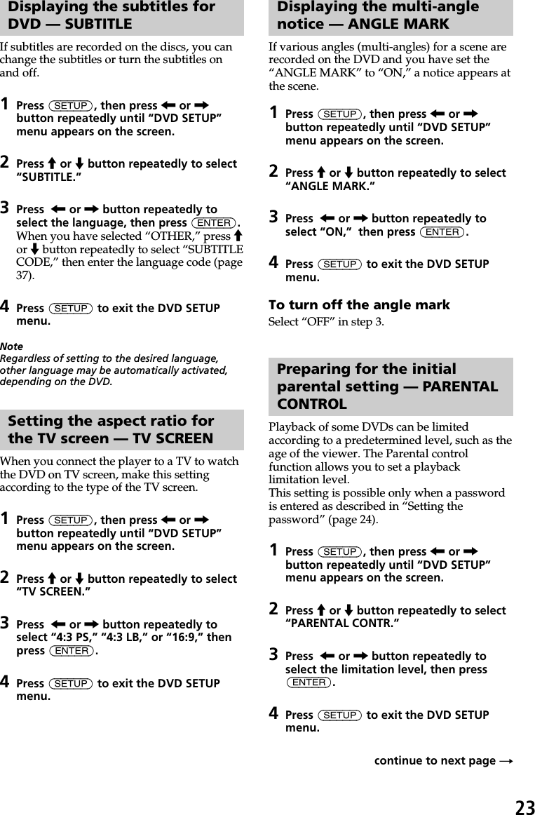 23Displaying the subtitles forDVD — SUBTITLEIf subtitles are recorded on the discs, you canchange the subtitles or turn the subtitles onand off.1Press (SETUP), then press &lt; or ,button repeatedly until “DVD SETUP”menu appears on the screen.2Press M or m button repeatedly to select“SUBTITLE.”3Press  &lt; or , button repeatedly toselect the language, then press (ENTER).When you have selected “OTHER,” press Mor m button repeatedly to select “SUBTITLECODE,” then enter the language code (page37).4Press (SETUP) to exit the DVD SETUPmenu.NoteRegardless of setting to the desired language,other language may be automatically activated,depending on the DVD.Setting the aspect ratio forthe TV screen — TV SCREENWhen you connect the player to a TV to watchthe DVD on TV screen, make this settingaccording to the type of the TV screen.1Press (SETUP), then press &lt; or ,button repeatedly until “DVD SETUP”menu appears on the screen.2Press M or m button repeatedly to select“TV SCREEN.”3Press  &lt; or , button repeatedly toselect “4:3 PS,” “4:3 LB,” or “16:9,” thenpress (ENTER).4Press (SETUP) to exit the DVD SETUPmenu.Displaying the multi-anglenotice — ANGLE MARKIf various angles (multi-angles) for a scene arerecorded on the DVD and you have set the“ANGLE MARK” to “ON,” a notice appears atthe scene.1Press (SETUP), then press &lt; or ,button repeatedly until “DVD SETUP”menu appears on the screen.2Press M or m button repeatedly to select“ANGLE MARK.”3Press  &lt; or , button repeatedly toselect “ON,”  then press (ENTER).4Press (SETUP) to exit the DVD SETUPmenu.To turn off the angle markSelect “OFF” in step 3.Preparing for the initialparental setting — PARENTALCONTROLPlayback of some DVDs can be limitedaccording to a predetermined level, such as theage of the viewer. The Parental controlfunction allows you to set a playbacklimitation level.This setting is possible only when a passwordis entered as described in “Setting thepassword” (page 24).1Press (SETUP), then press &lt; or ,button repeatedly until “DVD SETUP”menu appears on the screen.2Press M or m button repeatedly to select“PARENTAL CONTR.”3Press  &lt; or , button repeatedly toselect the limitation level, then press(ENTER).4Press (SETUP) to exit the DVD SETUPmenu.continue to next page t