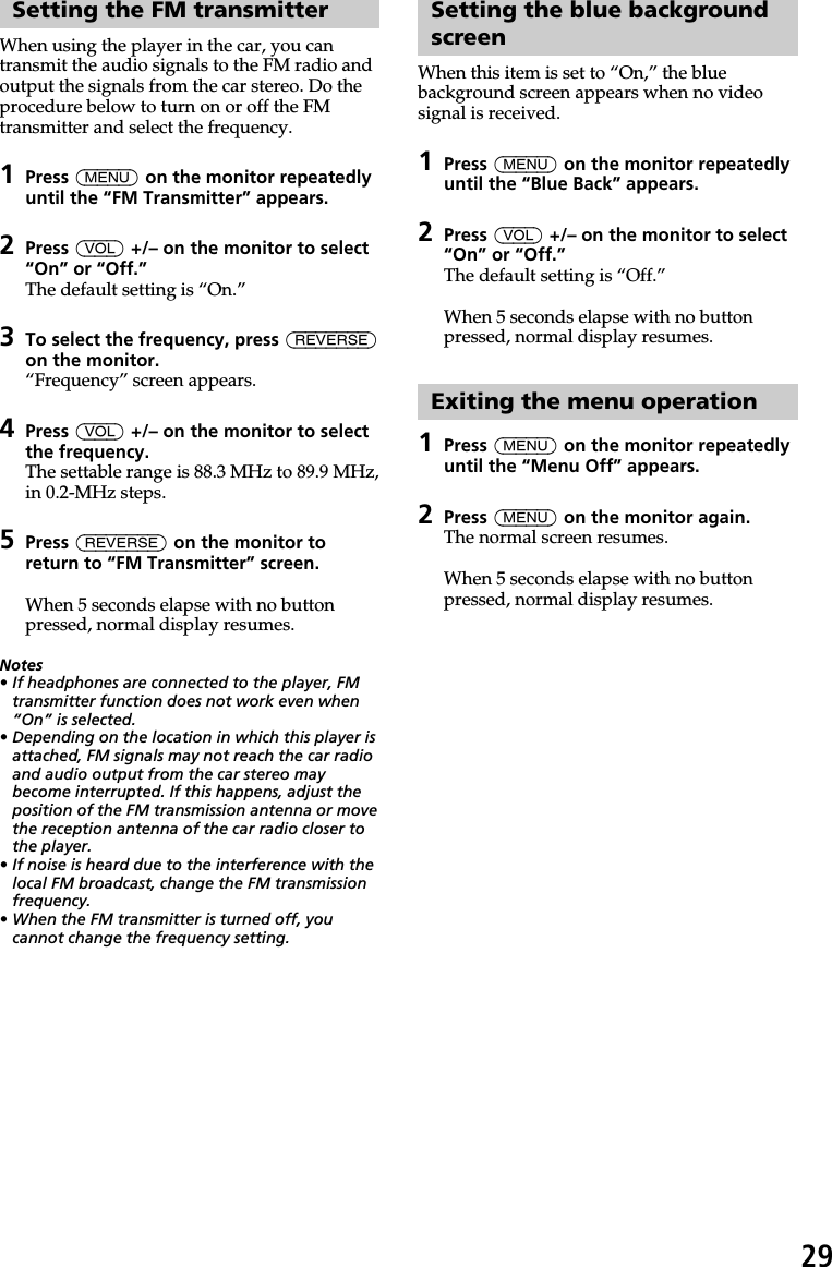 29Setting the FM transmitterWhen using the player in the car, you cantransmit the audio signals to the FM radio andoutput the signals from the car stereo. Do theprocedure below to turn on or off the FMtransmitter and select the frequency.1Press (MENU) on the monitor repeatedlyuntil the “FM Transmitter” appears.2Press (VOL) +/– on the monitor to select“On” or “Off.”The default setting is “On.”3To select the frequency, press (REVERSE)on the monitor.“Frequency” screen appears.4Press (VOL) +/– on the monitor to selectthe frequency.The settable range is 88.3 MHz to 89.9 MHz,in 0.2-MHz steps.5Press (REVERSE) on the monitor toreturn to “FM Transmitter” screen.When 5 seconds elapse with no buttonpressed, normal display resumes.Notes•If headphones are connected to the player, FMtransmitter function does not work even when“On” is selected.•Depending on the location in which this player isattached, FM signals may not reach the car radioand audio output from the car stereo maybecome interrupted. If this happens, adjust theposition of the FM transmission antenna or movethe reception antenna of the car radio closer tothe player.•If noise is heard due to the interference with thelocal FM broadcast, change the FM transmissionfrequency.•When the FM transmitter is turned off, youcannot change the frequency setting.Setting the blue backgroundscreenWhen this item is set to “On,” the bluebackground screen appears when no videosignal is received.1Press (MENU) on the monitor repeatedlyuntil the “Blue Back” appears.2Press (VOL) +/– on the monitor to select“On” or “Off.”The default setting is “Off.”When 5 seconds elapse with no buttonpressed, normal display resumes.Exiting the menu operation1Press (MENU) on the monitor repeatedlyuntil the “Menu Off” appears.2Press (MENU) on the monitor again.The normal screen resumes.When 5 seconds elapse with no buttonpressed, normal display resumes.