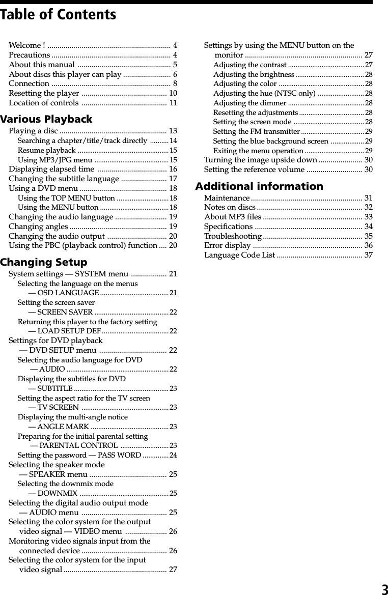3Table of ContentsWelcome ! .............................................................. 4Precautions ............................................................ 4About this manual ............................................... 5About discs this player can play ........................ 6Connection ............................................................ 8Resetting the player ........................................... 10Location of controls ........................................... 11Various PlaybackPlaying a disc ...................................................... 13Searching a chapter/title/track directly .......... 14Resume playback .................................................15Using MP3/JPG menu ........................................15Displaying elapsed time ................................... 16Changing the subtitle language ....................... 17Using a DVD menu ............................................ 18Using the TOP MENU button ............................18Using the MENU button .....................................18Changing the audio language .......................... 19Changing angles ................................................. 19Changing the audio output .............................. 20Using the PBC (playback control) function .... 20Changing SetupSystem settings — SYSTEM menu .................. 21Selecting the language on the menus— OSD LANGUAGE..................................... 21Setting the screen saver— SCREEN SAVER ........................................22Returning this player to the factory setting— LOAD SETUP DEF.................................... 22Settings for DVD playback— DVD SETUP menu .................................. 22Selecting the audio language for DVD — AUDIO .......................................................22Displaying the subtitles for DVD— SUBTITLE ................................................... 23Setting the aspect ratio for the TV screen— TV SCREEN ...............................................23Displaying the multi-angle notice— ANGLE MARK .......................................... 23Preparing for the initial parental setting — PARENTAL CONTROL .......................... 23Setting the password — PASS WORD .............. 24Selecting the speaker mode— SPEAKER menu ....................................... 25Selecting the downmix mode— DOWNMIX ................................................25Selecting the digital audio output mode— AUDIO menu ........................................... 25Selecting the color system for the outputvideo signal — VIDEO menu ..................... 26Monitoring video signals input from theconnected device ........................................... 26Selecting the color system for the inputvideo signal.................................................... 27Settings by using the MENU button on themonitor ........................................................... 27Adjusting the contrast .........................................27Adjusting the brightness ..................................... 28Adjusting the color ..............................................28Adjusting the hue (NTSC only) ......................... 28Adjusting the dimmer .........................................28Resetting the adjustments................................... 28Setting the screen mode ...................................... 28Setting the FM transmitter .................................. 29Setting the blue background screen .................. 29Exiting the menu operation ................................ 29Turning the image upside down...................... 30Setting the reference volume ............................ 30Additional informationMaintenance........................................................ 31Notes on discs ..................................................... 32About MP3 files .................................................. 33Specifications ...................................................... 34Troubleshooting.................................................. 35Error display ....................................................... 36Language Code List ........................................... 37