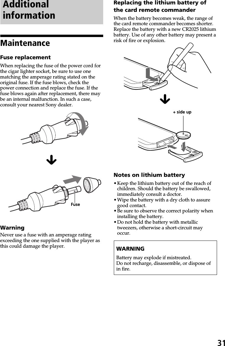 31AdditionalinformationMaintenanceFuse replacementWhen replacing the fuse of the power cord forthe cigar lighter socket, be sure to use onematching the amperage rating stated on theoriginal fuse. If the fuse blows, check thepower connection and replace the fuse. If thefuse blows again after replacement, there maybe an internal malfunction. In such a case,consult your nearest Sony dealer.xWarningNever use a fuse with an amperage ratingexceeding the one supplied with the player asthis could damage the player.Replacing the lithium battery ofthe card remote commanderWhen the battery becomes weak, the range ofthe card remote commander becomes shorter.Replace the battery with a new CR2025 lithiumbattery. Use of any other battery may present arisk of fire or explosion.xNotes on lithium battery•Keep the lithium battery out of the reach ofchildren. Should the battery be swallowed,immediately consult a doctor.•Wipe the battery with a dry cloth to assuregood contact.•Be sure to observe the correct polarity wheninstalling the battery.•Do not hold the battery with metallictweezers, otherwise a short-circuit mayoccur.WARNINGBattery may explode if mistreated.Do not recharge, disassemble, or dispose ofin fire.+ side upFuse