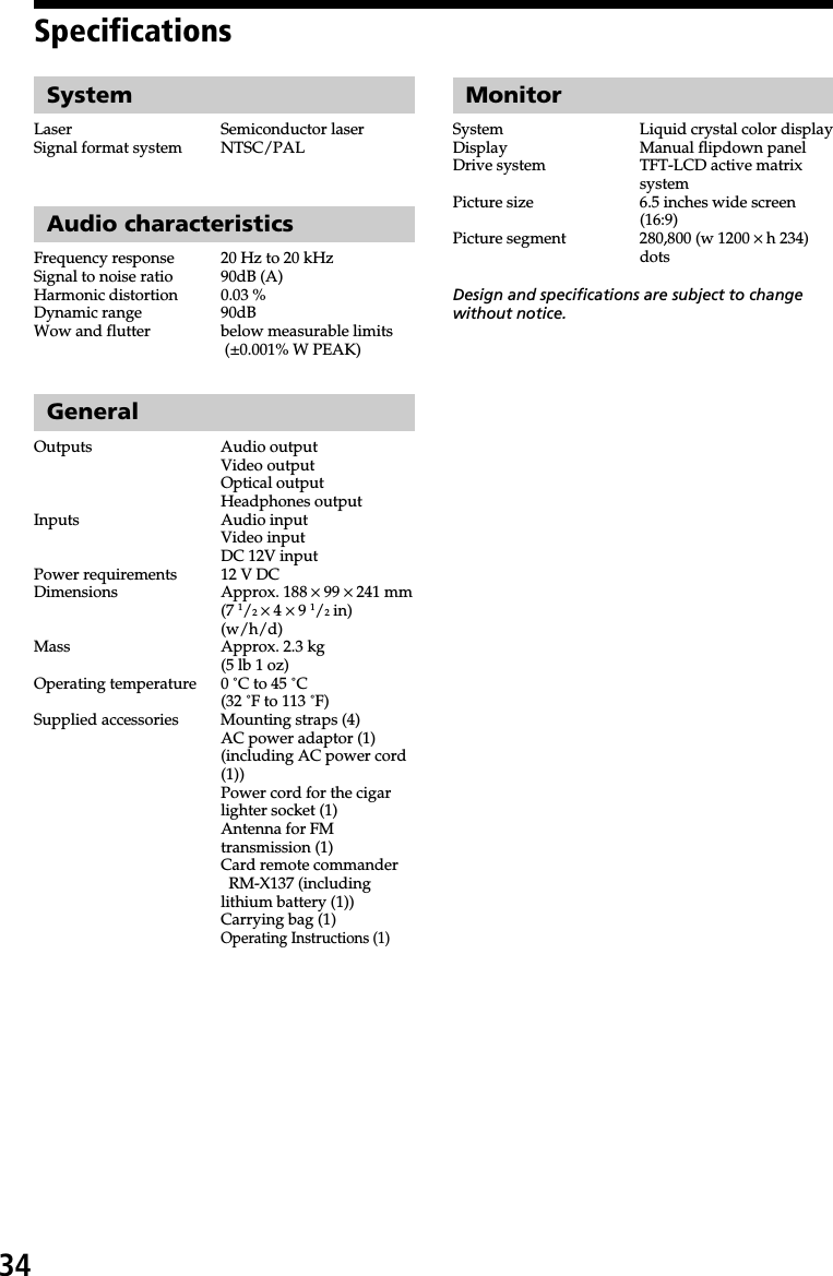 34SpecificationsSystemLaser Semiconductor laserSignal format system NTSC/PALAudio characteristicsFrequency response 20 Hz to 20 kHzSignal to noise ratio 90dB (A)Harmonic distortion 0.03 %Dynamic range 90dBWow and flutter below measurable limits (±0.001% W PEAK)GeneralOutputs Audio outputVideo outputOptical outputHeadphones outputInputs Audio inputVideo inputDC 12V inputPower requirements 12 V DCDimensions Approx. 188 × 99 × 241 mm(7 1/2 × 4 × 9 1/2 in)(w/h/d)Mass Approx. 2.3 kg(5 lb 1 oz)Operating temperature 0 ˚C to 45 ˚C(32 ˚F to 113 ˚F)Supplied accessories Mounting straps (4)AC power adaptor (1)(including AC power cord(1))Power cord for the cigarlighter socket (1)Antenna for FMtransmission (1)Card remote commander  RM-X137 (includinglithium battery (1))Carrying bag (1)Operating Instructions (1)MonitorSystem Liquid crystal color displayDisplay Manual flipdown panelDrive system TFT-LCD active matrixsystemPicture size 6.5 inches wide screen(16:9)Picture segment 280,800 (w 1200 × h 234)dotsDesign and specifications are subject to changewithout notice.