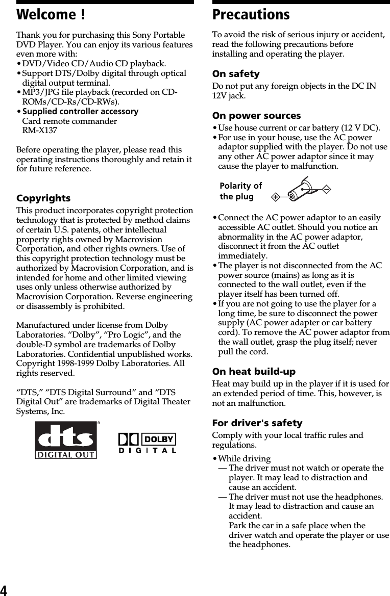 4PrecautionsTo avoid the risk of serious injury or accident,read the following precautions beforeinstalling and operating the player.On safetyDo not put any foreign objects in the DC IN12V jack.On power sources•Use house current or car battery (12 V DC).•For use in your house, use the AC poweradaptor supplied with the player. Do not useany other AC power adaptor since it maycause the player to malfunction.•Connect the AC power adaptor to an easilyaccessible AC outlet. Should you notice anabnormality in the AC power adaptor,disconnect it from the AC outletimmediately.•The player is not disconnected from the ACpower source (mains) as long as it isconnected to the wall outlet, even if theplayer itself has been turned off.•If you are not going to use the player for along time, be sure to disconnect the powersupply (AC power adapter or car batterycord). To remove the AC power adaptor fromthe wall outlet, grasp the plug itself; neverpull the cord.On heat build-upHeat may build up in the player if it is used foran extended period of time. This, however, isnot an malfunction.For driver&apos;s safetyComply with your local traffic rules andregulations.•While driving— The driver must not watch or operate theplayer. It may lead to distraction andcause an accident.— The driver must not use the headphones.It may lead to distraction and cause anaccident.Park the car in a safe place when thedriver watch and operate the player or usethe headphones.Thank you for purchasing this Sony PortableDVD Player. You can enjoy its various featureseven more with:•DVD/Video CD/Audio CD playback.•Support DTS/Dolby digital through opticaldigital output terminal.•MP3/JPG file playback (recorded on CD-ROMs/CD-Rs/CD-RWs).•Supplied controller accessoryCard remote commanderRM-X137Before operating the player, please read thisoperating instructions thoroughly and retain itfor future reference.CopyrightsThis product incorporates copyright protectiontechnology that is protected by method claimsof certain U.S. patents, other intellectualproperty rights owned by MacrovisionCorporation, and other rights owners. Use ofthis copyright protection technology must beauthorized by Macrovision Corporation, and isintended for home and other limited viewinguses only unless otherwise authorized byMacrovision Corporation. Reverse engineeringor disassembly is prohibited.Manufactured under license from DolbyLaboratories. “Dolby”, “Pro Logic”, and thedouble-D symbol are trademarks of DolbyLaboratories. Confidential unpublished works.Copyright 1998-1999 Dolby Laboratories. Allrights reserved.“DTS,” “DTS Digital Surround” and “DTSDigital Out” are trademarks of Digital TheaterSystems, Inc.Welcome !Polarity ofthe plug