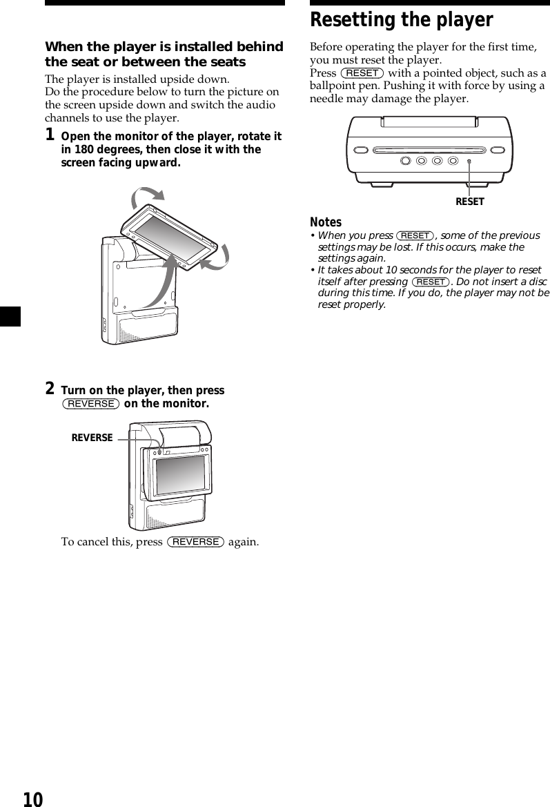 10REVERSEResetting the playerBefore operating the player for the first time,you must reset the player.Press (RESET) with a pointed object, such as aballpoint pen. Pushing it with force by using aneedle may damage the player.Notes• When you press (RESET), some of the previoussettings may be lost. If this occurs, make thesettings again.• It takes about 10 seconds for the player to resetitself after pressing (RESET). Do not insert a discduring this time. If you do, the player may not bereset properly.RESETWhen the player is installed behindthe seat or between the seatsThe player is installed upside down.Do the procedure below to turn the picture onthe screen upside down and switch the audiochannels to use the player.1Open the monitor of the player, rotate itin 180 degrees, then close it with thescreen facing upward.2Turn on the player, then press(REVERSE) on the monitor.To cancel this, press (REVERSE) again.