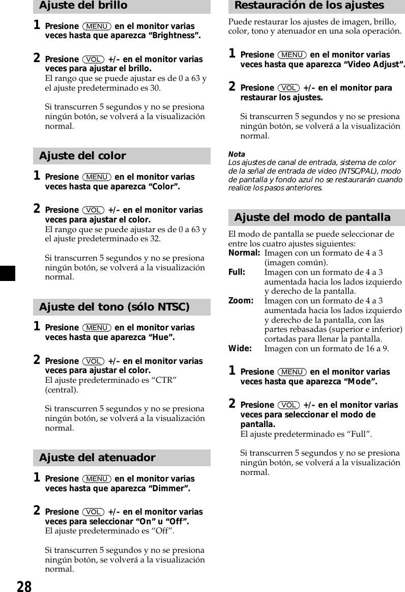 28Ajuste del brillo1Presione (MENU) en el monitor variasveces hasta que aparezca “Brightness”.2Presione (VOL) +/– en el monitor variasveces para ajustar el brillo.El rango que se puede ajustar es de 0 a 63 yel ajuste predeterminado es 30.Si transcurren 5 segundos y no se presionaningún botón, se volverá a la visualizaciónnormal.Ajuste del color1Presione (MENU) en el monitor variasveces hasta que aparezca “Color”.2Presione (VOL) +/– en el monitor variasveces para ajustar el color.El rango que se puede ajustar es de 0 a 63 yel ajuste predeterminado es 32.Si transcurren 5 segundos y no se presionaningún botón, se volverá a la visualizaciónnormal.Ajuste del tono (sólo NTSC)1Presione (MENU) en el monitor variasveces hasta que aparezca “Hue”.2Presione (VOL) +/– en el monitor variasveces para ajustar el color.El ajuste predeterminado es “CTR”(central).Si transcurren 5 segundos y no se presionaningún botón, se volverá a la visualizaciónnormal.Ajuste del atenuador1Presione (MENU) en el monitor variasveces hasta que aparezca “Dimmer”.2Presione (VOL) +/– en el monitor variasveces para seleccionar “On” u “Off”.El ajuste predeterminado es “Off”.Si transcurren 5 segundos y no se presionaningún botón, se volverá a la visualizaciónnormal.Restauración de los ajustesPuede restaurar los ajustes de imagen, brillo,color, tono y atenuador en una sola operación.1Presione (MENU) en el monitor variasveces hasta que aparezca “Video Adjust”.2Presione (VOL) +/– en el monitor pararestaurar los ajustes.Si transcurren 5 segundos y no se presionaningún botón, se volverá a la visualizaciónnormal.NotaLos ajustes de canal de entrada, sistema de colorde la señal de entrada de video (NTSC/PAL), modode pantalla y fondo azul no se restaurarán cuandorealice los pasos anteriores.Ajuste del modo de pantallaEl modo de pantalla se puede seleccionar deentre los cuatro ajustes siguientes:Normal: Imagen con un formato de 4 a 3(imagen común).Full: Imagen con un formato de 4 a 3aumentada hacia los lados izquierdoy derecho de la pantalla.Zoom: Imagen con un formato de 4 a 3aumentada hacia los lados izquierdoy derecho de la pantalla, con laspartes rebasadas (superior e inferior)cortadas para llenar la pantalla.Wide: Imagen con un formato de 16 a 9.1Presione (MENU) en el monitor variasveces hasta que aparezca “Mode”.2Presione (VOL) +/– en el monitor variasveces para seleccionar el modo depantalla.El ajuste predeterminado es “Full”.Si transcurren 5 segundos y no se presionaningún botón, se volverá a la visualizaciónnormal.