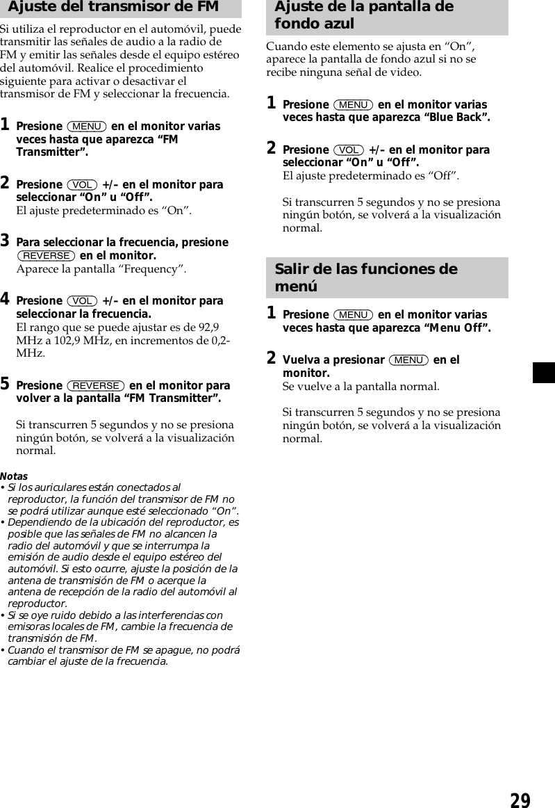 29Ajuste del transmisor de FMSi utiliza el reproductor en el automóvil, puedetransmitir las señales de audio a la radio deFM y emitir las señales desde el equipo estéreodel automóvil. Realice el procedimientosiguiente para activar o desactivar eltransmisor de FM y seleccionar la frecuencia.1Presione (MENU) en el monitor variasveces hasta que aparezca “FMTransmitter”.2Presione (VOL) +/– en el monitor paraseleccionar “On” u “Off”.El ajuste predeterminado es “On”.3Para seleccionar la frecuencia, presione(REVERSE) en el monitor.Aparece la pantalla “Frequency”.4Presione (VOL) +/– en el monitor paraseleccionar la frecuencia.El rango que se puede ajustar es de 92,9MHz a 102,9 MHz, en incrementos de 0,2-MHz.5Presione (REVERSE) en el monitor paravolver a la pantalla “FM Transmitter”.Si transcurren 5 segundos y no se presionaningún botón, se volverá a la visualizaciónnormal.Notas• Si los auriculares están conectados alreproductor, la función del transmisor de FM nose podrá utilizar aunque esté seleccionado “On”.• Dependiendo de la ubicación del reproductor, esposible que las señales de FM no alcancen laradio del automóvil y que se interrumpa laemisión de audio desde el equipo estéreo delautomóvil. Si esto ocurre, ajuste la posición de laantena de transmisión de FM o acerque laantena de recepción de la radio del automóvil alreproductor.• Si se oye ruido debido a las interferencias conemisoras locales de FM, cambie la frecuencia detransmisión de FM.• Cuando el transmisor de FM se apague, no podrácambiar el ajuste de la frecuencia.Ajuste de la pantalla defondo azulCuando este elemento se ajusta en “On”,aparece la pantalla de fondo azul si no serecibe ninguna señal de video.1Presione (MENU) en el monitor variasveces hasta que aparezca “Blue Back”.2Presione (VOL) +/– en el monitor paraseleccionar “On” u “Off”.El ajuste predeterminado es “Off”.Si transcurren 5 segundos y no se presionaningún botón, se volverá a la visualizaciónnormal.Salir de las funciones demenú1Presione (MENU) en el monitor variasveces hasta que aparezca “Menu Off”.2Vuelva a presionar (MENU) en elmonitor.Se vuelve a la pantalla normal.Si transcurren 5 segundos y no se presionaningún botón, se volverá a la visualizaciónnormal.