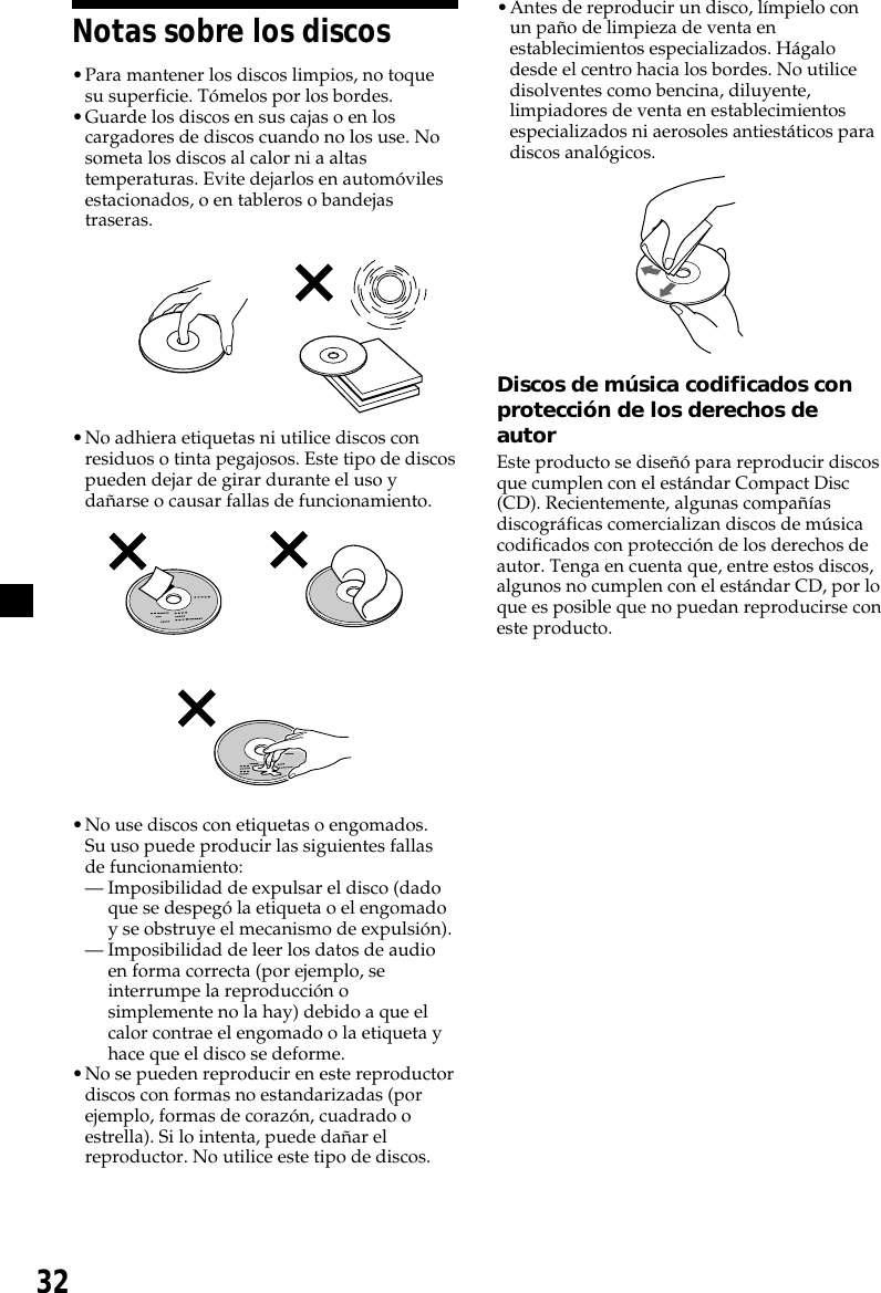 32Notas sobre los discos•Para mantener los discos limpios, no toquesu superficie. Tómelos por los bordes.•Guarde los discos en sus cajas o en loscargadores de discos cuando no los use. Nosometa los discos al calor ni a altastemperaturas. Evite dejarlos en automóvilesestacionados, o en tableros o bandejastraseras.•No adhiera etiquetas ni utilice discos conresiduos o tinta pegajosos. Este tipo de discospueden dejar de girar durante el uso ydañarse o causar fallas de funcionamiento.          •No use discos con etiquetas o engomados.Su uso puede producir las siguientes fallasde funcionamiento:— Imposibilidad de expulsar el disco (dadoque se despegó la etiqueta o el engomadoy se obstruye el mecanismo de expulsión).— Imposibilidad de leer los datos de audioen forma correcta (por ejemplo, seinterrumpe la reproducción osimplemente no la hay) debido a que elcalor contrae el engomado o la etiqueta yhace que el disco se deforme.•No se pueden reproducir en este reproductordiscos con formas no estandarizadas (porejemplo, formas de corazón, cuadrado oestrella). Si lo intenta, puede dañar elreproductor. No utilice este tipo de discos.•Antes de reproducir un disco, límpielo conun paño de limpieza de venta enestablecimientos especializados. Hágalodesde el centro hacia los bordes. No utilicedisolventes como bencina, diluyente,limpiadores de venta en establecimientosespecializados ni aerosoles antiestáticos paradiscos analógicos.Discos de música codificados conprotección de los derechos deautorEste producto se diseñó para reproducir discosque cumplen con el estándar Compact Disc(CD). Recientemente, algunas compañíasdiscográficas comercializan discos de músicacodificados con protección de los derechos deautor. Tenga en cuenta que, entre estos discos,algunos no cumplen con el estándar CD, por loque es posible que no puedan reproducirse coneste producto.