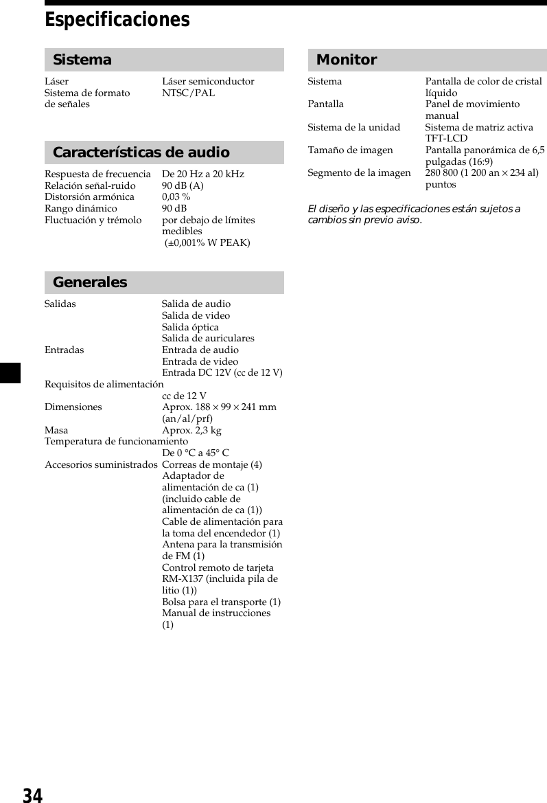 34EspecificacionesSistemaLáser Láser semiconductorSistema de formato NTSC/PALde señalesCaracterísticas de audioRespuesta de frecuencia De 20 Hz a 20 kHzRelación señal-ruido 90 dB (A)Distorsión armónica 0,03 %Rango dinámico 90 dBFluctuación y trémolo por debajo de límitesmedibles (±0,001% W PEAK)GeneralesSalidas Salida de audioSalida de videoSalida ópticaSalida de auricularesEntradas Entrada de audioEntrada de videoEntrada DC 12V (cc de 12 V)Requisitos de alimentacióncc de 12 VDimensiones Aprox. 188 × 99 × 241 mm(an/al/prf)Masa Aprox. 2,3 kgTemperatura de funcionamientoDe 0 °C a 45° CAccesorios suministrados Correas de montaje (4)Adaptador dealimentación de ca (1)(incluido cable dealimentación de ca (1))Cable de alimentación parala toma del encendedor (1)Antena para la transmisiónde FM (1)Control remoto de tarjetaRM-X137 (incluida pila delitio (1))Bolsa para el transporte (1)Manual de instrucciones(1)MonitorSistema Pantalla de color de cristallíquidoPantalla Panel de movimientomanualSistema de la unidad Sistema de matriz activaTFT-LCDTamaño de imagen Pantalla panorámica de 6,5pulgadas (16:9)Segmento de la imagen 280 800 (1 200 an × 234 al)puntosEl diseño y las especificaciones están sujetos acambios sin previo aviso.