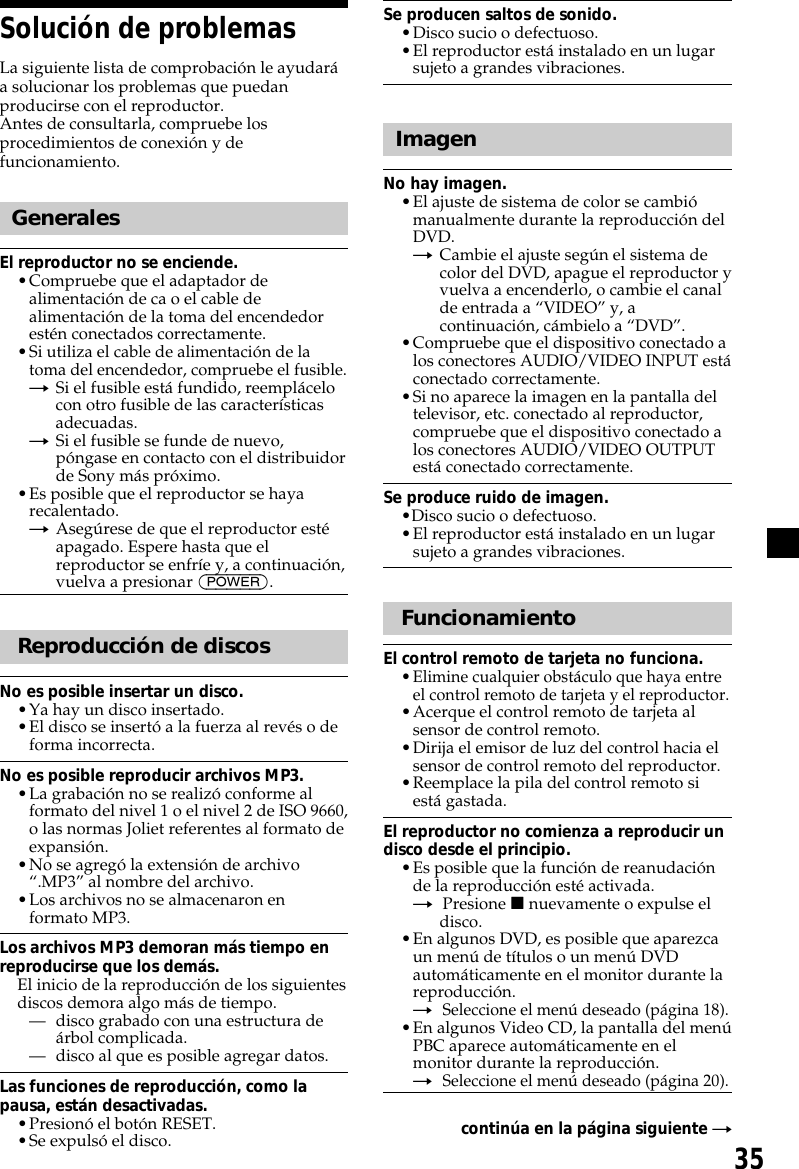 35Solución de problemasLa siguiente lista de comprobación le ayudaráa solucionar los problemas que puedanproducirse con el reproductor.Antes de consultarla, compruebe losprocedimientos de conexión y defuncionamiento.GeneralesEl reproductor no se enciende.•Compruebe que el adaptador dealimentación de ca o el cable dealimentación de la toma del encendedorestén conectados correctamente.•Si utiliza el cable de alimentación de latoma del encendedor, compruebe el fusible.tSi el fusible está fundido, reemplácelocon otro fusible de las característicasadecuadas.tSi el fusible se funde de nuevo,póngase en contacto con el distribuidorde Sony más próximo.•Es posible que el reproductor se hayarecalentado.tAsegúrese de que el reproductor estéapagado. Espere hasta que elreproductor se enfríe y, a continuación,vuelva a presionar (POWER).Reproducción de discosNo es posible insertar un disco.•Ya hay un disco insertado.•El disco se insertó a la fuerza al revés o deforma incorrecta.No es posible reproducir archivos MP3.•La grabación no se realizó conforme alformato del nivel 1 o el nivel 2 de ISO 9660,o las normas Joliet referentes al formato deexpansión.•No se agregó la extensión de archivo“.MP3” al nombre del archivo.•Los archivos no se almacenaron enformato MP3.Los archivos MP3 demoran más tiempo enreproducirse que los demás.El inicio de la reproducción de los siguientesdiscos demora algo más de tiempo.— disco grabado con una estructura deárbol complicada.— disco al que es posible agregar datos.Las funciones de reproducción, como lapausa, están desactivadas.•Presionó el botón RESET.•Se expulsó el disco.Se producen saltos de sonido.•Disco sucio o defectuoso.•El reproductor está instalado en un lugarsujeto a grandes vibraciones.ImagenNo hay imagen.•El ajuste de sistema de color se cambiómanualmente durante la reproducción delDVD.tCambie el ajuste según el sistema decolor del DVD, apague el reproductor yvuelva a encenderlo, o cambie el canalde entrada a “VIDEO” y, acontinuación, cámbielo a “DVD”.•Compruebe que el dispositivo conectado alos conectores AUDIO/VIDEO INPUT estáconectado correctamente.•Si no aparece la imagen en la pantalla deltelevisor, etc. conectado al reproductor,compruebe que el dispositivo conectado alos conectores AUDIO/VIDEO OUTPUTestá conectado correctamente.Se produce ruido de imagen.•Disco sucio o defectuoso.•El reproductor está instalado en un lugarsujeto a grandes vibraciones.FuncionamientoEl control remoto de tarjeta no funciona.•Elimine cualquier obstáculo que haya entreel control remoto de tarjeta y el reproductor.•Acerque el control remoto de tarjeta alsensor de control remoto.•Dirija el emisor de luz del control hacia elsensor de control remoto del reproductor.•Reemplace la pila del control remoto siestá gastada.El reproductor no comienza a reproducir undisco desde el principio.•Es posible que la función de reanudaciónde la reproducción esté activada.tPresione x nuevamente o expulse eldisco.•En algunos DVD, es posible que aparezcaun menú de títulos o un menú DVDautomáticamente en el monitor durante lareproducción.tSeleccione el menú deseado (página 18).•En algunos Video CD, la pantalla del menúPBC aparece automáticamente en elmonitor durante la reproducción.tSeleccione el menú deseado (página 20).continúa en la página siguiente t