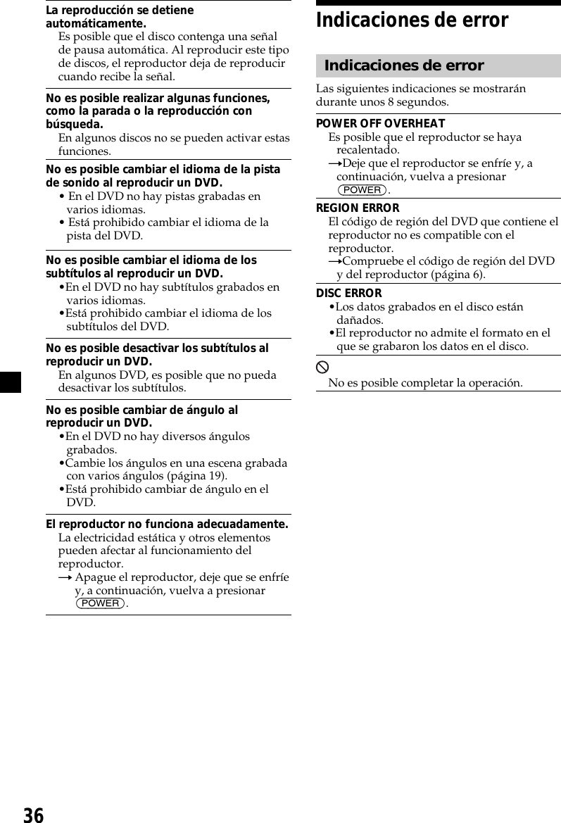 36La reproducción se detieneautomáticamente.Es posible que el disco contenga una señalde pausa automática. Al reproducir este tipode discos, el reproductor deja de reproducircuando recibe la señal.No es posible realizar algunas funciones,como la parada o la reproducción conbúsqueda.En algunos discos no se pueden activar estasfunciones.No es posible cambiar el idioma de la pistade sonido al reproducir un DVD.• En el DVD no hay pistas grabadas envarios idiomas.• Está prohibido cambiar el idioma de lapista del DVD.No es posible cambiar el idioma de lossubtítulos al reproducir un DVD.•En el DVD no hay subtítulos grabados envarios idiomas.•Está prohibido cambiar el idioma de lossubtítulos del DVD.No es posible desactivar los subtítulos alreproducir un DVD.En algunos DVD, es posible que no puedadesactivar los subtítulos.No es posible cambiar de ángulo alreproducir un DVD.•En el DVD no hay diversos ángulosgrabados.•Cambie los ángulos en una escena grabadacon varios ángulos (página 19).•Está prohibido cambiar de ángulo en elDVD.El reproductor no funciona adecuadamente.La electricidad estática y otros elementospueden afectar al funcionamiento delreproductor.tApague el reproductor, deje que se enfríey, a continuación, vuelva a presionar(POWER).Indicaciones de errorIndicaciones de errorLas siguientes indicaciones se mostrarándurante unos 8 segundos.POWER OFF OVERHEATEs posible que el reproductor se hayarecalentado.tDeje que el reproductor se enfríe y, acontinuación, vuelva a presionar(POWER).REGION ERROREl código de región del DVD que contiene elreproductor no es compatible con elreproductor.tCompruebe el código de región del DVDy del reproductor (página 6).DISC ERROR•Los datos grabados en el disco estándañados.•El reproductor no admite el formato en elque se grabaron los datos en el disco.No es posible completar la operación.